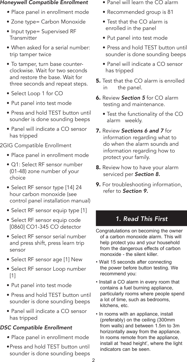 •  Panel will learn the CO alarm•  Recommended group is 81•  Test that the CO alarm is enrolled in the panel•  Put panel into test mode•  Press and hold TEST button until sounder is done sounding beeps•  Panel will indicate a CO sensor has tripped5. Test that the CO alarm is enrolled in   the panel.6. Review Section 5 for CO alarm testing and maintenance.• Test the functionality of the CO alarm   weekly.7. Review Sections 6 and 7 for information regarding what to do when the alarm sounds and information regarding how to protect your family.8. Review how to have your alarm serviced per Section 8.9. For troubleshooting information, refer to Section 9. 1. Read This FirstCongratulations on becoming the owner of a carbon monoxide alarm. This will help protect you and your household from the dangerous effects of carbon monoxide - the silent killer. • Wait 15 seconds after connecting the power before button testing. We recommend you:• Install a CO alarm in every room that contains a fuel burning appliance, particularly rooms where people spend a lot of time, such as bedrooms, kitchens, etc.• In rooms with an appliance, install (preferably) on the ceiling (300mm from walls) and between 1.5m to 3m horizontally away from the appliance. In rooms remote from the appliance, install at ‘head height’, where the light indicators can be seen.Honeywell Compatible Enrollment•  Place panel in enrollment mode•  Zone type= Carbon Monoxide•  Input type= Supervised RF Transmitter•  When asked for a serial number: trip tamper twice•  To tamper, turn base counter-clockwise. Wait for two seconds and restore the base. Wait for three seconds and repeat steps.•  Select Loop 1 for CO•  Put panel into test mode•  Press and hold TEST button until sounder is done sounding beeps•  Panel will indicate a CO sensor has tripped2GIG Compatible Enrollment•  Place panel in enrollment mode•  Q1: Select RF sensor number (01-48) zone number of your choice•  Select RF sensor type [14] 24 hour carbon monoxide (see control panel installation manual)•  Select RF sensor equip type [1]•  Select RF sensor equip code [0860] CO1-345 CO detector•  Select RF sensor serial number and press shift, press learn trip sensor•  Select RF sensor age [1] New•  Select RF sensor Loop number [1]•  Put panel into test mode•  Press and hold TEST button until sounder is done sounding beeps•  Panel will indicate a CO sensor has tripped DSC Compatible Enrollment•  Place panel in enrollment mode• Press and hold TEST button until sounder is done sounding beeps2