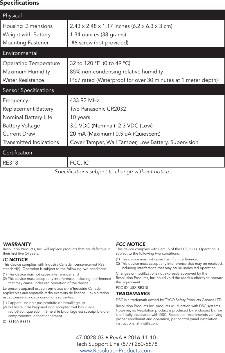 47-0028-03 • RevA • 2016-11-10 Tech Support Line (877) 260-5578www.ResolutionProducts.comSpecicationsSpecications subject to change without notice. WARRANTYResolution Products, Inc. will replace products that are defective in their rst ve (5) years.IC NOTICEThis device complies with Industry Canada license-exempt RSS standard(s). Operation is subject to the following two conditions:(1) This device may not cause interference, and(2) This device must accept any interference, including interference that may cause undesired operation of the device.Le présent appareil est conforme aux cnr d’Industrie Canada applicables aux appareils radio exempts de licence. L’exploitation est autorisée aux deux conditions suivantes:(1) L’appareil ne doit pas produire de brouillage, et(2) L’utilisateur de l’appareil doit accepter tout brouillage radioélectrique subi, même si le brouillage est susceptible d’en compromettre le fonctionnement.IC: 8310A-RE318FCC NOTICEThis device complies with Part 15 of the FCC rules. Operation is subject to the following two conditions:(1) This device may not cause harmful interference.(2) This device must accept any interference that may be received, including interference that may cause undesired operation.Changes or modications not expressly approved by the Resolution Products, Inc. could void the user’s authority to operate this equipment.FCC ID: U5X-RE318TRADEMARKSDSC is a trademark owned by TYCO Safety Products Canada LTD. Resolution Products Inc. products will function with DSC systems. However, no Resolution product is produced by, endorsed by, nor is ofcially associated with DSC. Resolution recommends verifying proper enrollment and operation, per control panel installation instructions, at instillation.Physical Housing DimensionsWeight with BatteryMounting Fastener2.43 x 2.48 x 1.17 inches (6.2 x 6.3 x 3 cm)1.34 ounces (38 grams) #6 screw (not provided)EnvironmentalOperating Temperature Maximum HumidityWater Resistance32 to 120 °F  (0 to 49 °C)85% non-condensing relative humidityIP67 rated (Waterproof for over 30 minutes at 1 meter depth)Sensor SpecicationsFrequencyReplacement BatteryNominal Battery LifeBattery VoltageCurrent DrawTransmitted Indications433.92 MHzTwo Panasonic CR203210 years3.0 VDC (Nominal)  2.3 VDC (Low)20 mA (Maximum) 0.5 uA (Quiescent)Cover Tamper, Wall Tamper, Low Battery, SupervisionCerticationRE318 FCC, IC