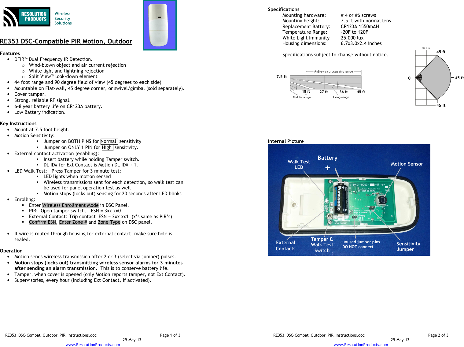 RE353_DSC-Compat_Outdoor_PIR_Instructions.doc  Page 1 of 3  29-May-13 www.ResolutionProducts.com    Wireless  Security  Solutions   RE353 DSC-Compatible PIR Motion, Outdoor  Features  • DFIR™ Dual Frequency IR Detection. o Wind-blown object and air current rejection o White light and lightning rejection o Split View™ look-down element • 44 foot range and 90 degree field of view (45 degrees to each side) • Mountable on Flat-wall, 45 degree corner, or swivel/gimbal (sold separately). • Cover tamper. • Strong, reliable RF signal. • 6-8 year battery life on CR123A battery. • Low Battery indication.  Key Instructions • Mount at 7.5 foot height. • Motion Sensitivity:   Jumper on BOTH PINS for Normal  sensitivity  Jumper on ONLY 1 PIN for High  sensitivity. • External contact activation (enabling):   Insert battery while holding Tamper switch.  DL ID# for Ext Contact is Motion DL ID# + 1. • LED Walk Test:   Press Tamper for 3 minute test:  LED lights when motion sensed  Wireless transmissions sent for each detection, so walk test can be used for panel operation test as well  Motion stops (locks out) sensing for 20 seconds after LED blinks • Enrolling:    Enter Wireless Enrollment Mode in DSC Panel.  PIR:  Open tamper switch.   ESN = 3xx xx0  External Contact: Trip contact  ESN = 2xx xx1  (x’s same as PIR’s)  Confirm ESN, Enter Zone # and Zone Type on DSC panel.  • If wire is routed through housing for external contact, make sure hole is sealed.  Operation  • Motion sends wireless transmission after 2 or 3 (select via jumper) pulses. • Motion stops (locks out) transmitting wireless sensor alarms for 3 minutes after sending an alarm transmission.  This is to conserve battery life. • Tamper, when cover is opened (only Motion reports tamper, not Ext Contact). • Supervisories, every hour (including Ext Contact, if activated).  RE353_DSC-Compat_Outdoor_PIR_Instructions.doc  Page 2 of 3  29-May-13 www.ResolutionProducts.com  Specifications   Mounting hardware:  # 4 or #6 screws Mounting height:  7.5 ft with normal lens  Replacement Battery:  CR123A 1550mAH Temperature Range:  -20F to 120F White Light Immunity  25,000 lux Housing dimensions:  6.7x3.0x2.4 inches  Specifications subject to change without notice.           Internal Picture  Walk Test LED Sensitivity Jumper 7.5 ft  18 ft 27 ft 36 ft 45 ft Battery + Motion Sensor  Tamper &amp; Walk Test Switch  unused jumper pins DO NOT connect 0 45 ft 45 ft 45 ft  External Contacts 