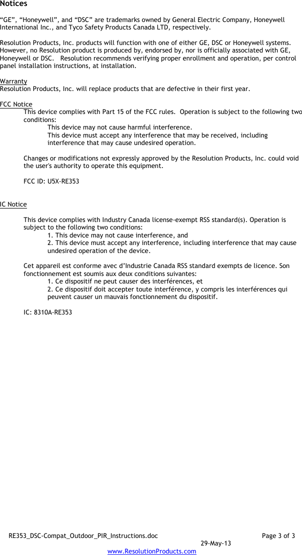 RE353_DSC-Compat_Outdoor_PIR_Instructions.doc  Page 3 of 3  29-May-13 www.ResolutionProducts.com  Notices  “GE”, “Honeywell”, and “DSC” are trademarks owned by General Electric Company, Honeywell International Inc., and Tyco Safety Products Canada LTD, respectively.    Resolution Products, Inc. products will function with one of either GE, DSC or Honeywell systems.  However, no Resolution product is produced by, endorsed by, nor is officially associated with GE, Honeywell or DSC.   Resolution recommends verifying proper enrollment and operation, per control panel installation instructions, at installation.  Warranty Resolution Products, Inc. will replace products that are defective in their first year.  FCC Notice This device complies with Part 15 of the FCC rules.  Operation is subject to the following two conditions: This device may not cause harmful interference. This device must accept any interference that may be received, including interference that may cause undesired operation.   Changes or modifications not expressly approved by the Resolution Products, Inc. could void the user&apos;s authority to operate this equipment.  FCC ID: U5X-RE353   IC Notice  This device complies with Industry Canada license-exempt RSS standard(s). Operation is subject to the following two conditions: 1. This device may not cause interference, and  2. This device must accept any interference, including interference that may cause undesired operation of the device.   Cet appareil est conforme avec d’Industrie Canada RSS standard exempts de licence. Son fonctionnement est soumis aux deux conditions suivantes: 1. Ce dispositif ne peut causer des interférences, et 2. Ce dispositif doit accepter toute interférence, y compris les interférences qui peuvent causer un mauvais fonctionnement du dispositif.  IC: 8310A-RE353     