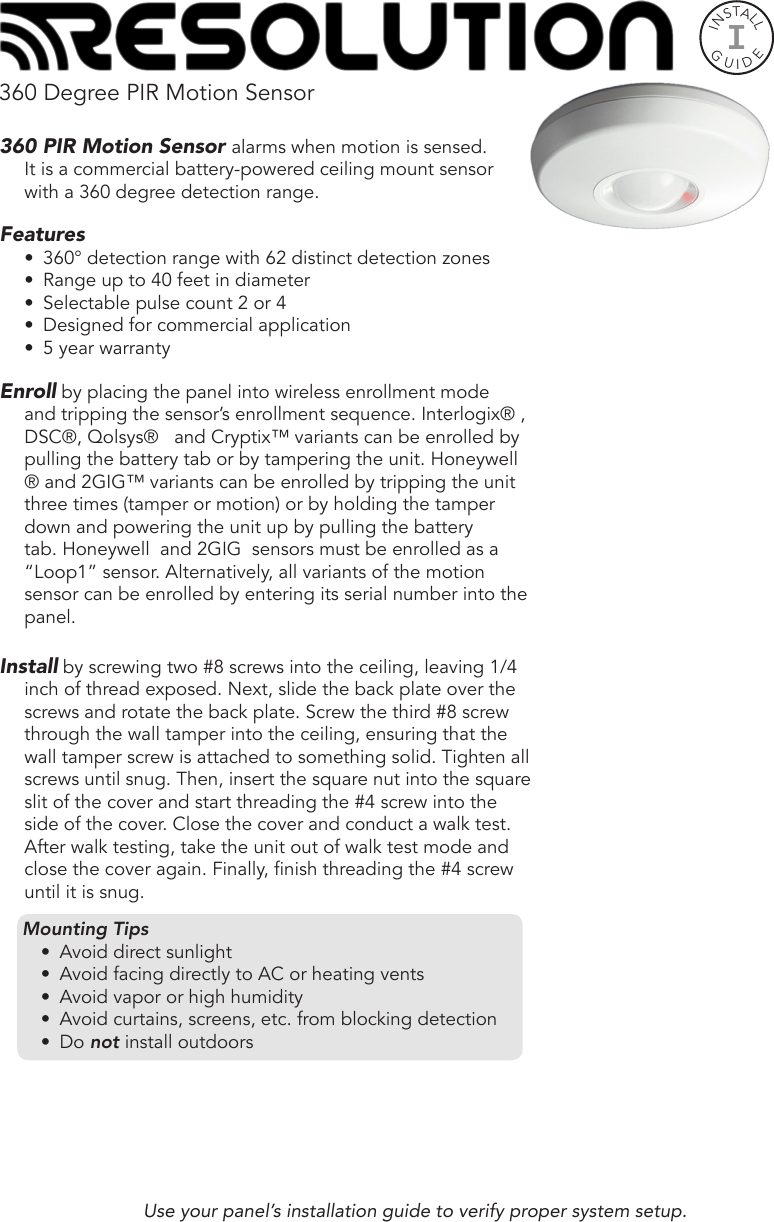 360 Degree PIR Motion Sensor360 PIR Motion Sensor alarms when motion is sensed.       It is a commercial battery-powered ceiling mount sensor with a 360 degree detection range. Features•  360° detection range with 62 distinct detection zones•  Range up to 40 feet in diameter•  Selectable pulse count 2 or 4•  Designed for commercial application•  5 year warrantyEnroll by placing the panel into wireless enrollment mode and tripping the sensor’s enrollment sequence. Interlogix® , DSC®, Qolsys®   and Cryptix™ variants can be enrolled by pulling the battery tab or by tampering the unit. Honeywell ® and 2GIG™ variants can be enrolled by tripping the unit three times (tamper or motion) or by holding the tamper down and powering the unit up by pulling the battery tab. Honeywell  and 2GIG  sensors must be enrolled as a “Loop1” sensor. Alternatively, all variants of the motion sensor can be enrolled by entering its serial number into the panel.     Install by screwing two #8 screws into the ceiling, leaving 1/4 inch of thread exposed. Next, slide the back plate over the screws and rotate the back plate. Screw the third #8 screw through the wall tamper into the ceiling, ensuring that the wall tamper screw is attached to something solid. Tighten all screws until snug. Then, insert the square nut into the square slit of the cover and start threading the #4 screw into the side of the cover. Close the cover and conduct a walk test. After walk testing, take the unit out of walk test mode and close the cover again. Finally, nish threading the #4 screw until it is snug.Use your panel’s installation guide to verify proper system setup.INSTALLGUIDEIMounting Tips•  Avoid direct sunlight•  Avoid facing directly to AC or heating vents•  Avoid vapor or high humidity•  Avoid curtains, screens, etc. from blocking detection•  Do not install outdoors 