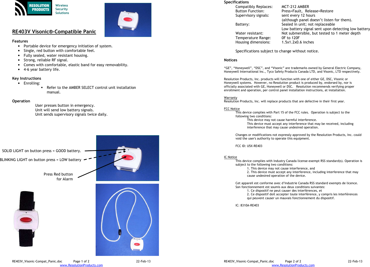 RE403V_Visonic-Compat_Panic.doc  Page 1 of 2  22-Feb-13 www.ResolutionProducts.com    Wireless  Security  Solutions    RE403V Visonic®-Compatible Panic  Features  • Portable device for emergency initiation of system. • Single, red button with comfortable feel. • Fully sealed, water resistant housing. • Strong, reliable RF signal. • Comes with comfortable, elastic band for easy removability. • 4-6 year battery life.  Key Instructions • Enrolling:    Refer to the AMBER SELECT control unit installation manual.  Operation  User presses button in emergency. Unit will send low battery signals. Unit sends supervisory signals twice daily.   Press Red button  for Alarm SOLID LIGHT on button press = GOOD battery.  BLINKING LIGHT on button press = LOW battery RE403V_Visonic-Compat_Panic.doc  Page 2 of 2  22-Feb-13 www.ResolutionProducts.com  Specifications   Compatibly Replaces:  MCT-212 AMBER Button Function:     Press=Fault,  Release=Restore Supervisory signals:  sent every 12 hours    (although panel doesn’t listen for them). Battery:  Sealed in unit; not replaceable   Low battery signal sent upon detecting low battery Water resistant:  Not submersible, but tested to 1 meter depth Temperature Range:  0F to 120F Housing dimensions:  1.5x1.2x0.6 inches  Specifications subject to change without notice.  Notices  “GE”, “Honeywell”, “DSC”, and “Visonic” are trademarks owned by General Electric Company, Honeywell International Inc., Tyco Safety Products Canada LTD, and Visonic, LTD respectively.    Resolution Products, Inc. products will function with one of either GE, DSC, Visonic or Honeywell systems.  However, no Resolution product is produced by, endorsed by, nor is officially associated with GE, Honeywell or DSC.   Resolution recommends verifying proper enrollment and operation, per control panel installation instructions, at installation.  Warranty Resolution Products, Inc. will replace products that are defective in their first year.  FCC Notice This device complies with Part 15 of the FCC rules.  Operation is subject to the following two conditions: This device may not cause harmful interference. This device must accept any interference that may be received, including interference that may cause undesired operation.   Changes or modifications not expressly approved by the Resolution Products, Inc. could void the user&apos;s authority to operate this equipment.  FCC ID: U5X-RE403   IC Notice This device complies with Industry Canada license-exempt RSS standard(s). Operation is subject to the following two conditions: 1. This device may not cause interference, and  2. This device must accept any interference, including interference that may cause undesired operation of the device.   Cet appareil est conforme avec d’Industrie Canada RSS standard exempts de licence. Son fonctionnement est soumis aux deux conditions suivantes: 1. Ce dispositif ne peut causer des interférences, et 2. Ce dispositif doit accepter toute interférence, y compris les interférences qui peuvent causer un mauvais fonctionnement du dispositif.   IC: 8310A-RE403 