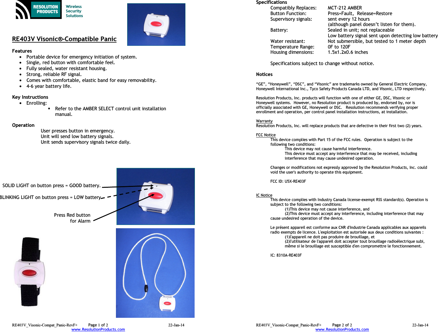 RE403V_Visonic-Compat_Panic-RevF+  Page 1 of 2 22-Jan-14 www.ResolutionProducts.com    Wireless  Security  Solutions    RE403V Visonic®-Compatible Panic  Features  • Portable device for emergency initiation of system. • Single, red button with comfortable feel. • Fully sealed, water resistant housing. • Strong, reliable RF signal. • Comes with comfortable, elastic band for easy removability. • 4-6 year battery life.  Key Instructions • Enrolling:    Refer to the AMBER SELECT control unit installation manual.  Operation  User presses button in emergency. Unit will send low battery signals. Unit sends supervisory signals twice daily.    Press Red button for AlarmSOLID LIGHT on button press = GOOD battery.BLINKING LIGHT on button press = LOW batteryRE403V_Visonic-Compat_Panic-RevF+  Page 2 of 2 22-Jan-14 www.ResolutionProducts.com  Specifications   Compatibly Replaces:  MCT-212 AMBER Button Function:     Press=Fault,  Release=Restore Supervisory signals:  sent every 12 hours    (although panel doesn’t listen for them). Battery:  Sealed in unit; not replaceable   Low battery signal sent upon detecting low battery Water resistant:  Not submersible, but tested to 1 meter depth Temperature Range:  0F to 120F Housing dimensions:  1.5x1.2x0.6 inches  Specifications subject to change without notice.  Notices  “GE”, “Honeywell”, “DSC”, and “Visonic” are trademarks owned by General Electric Company, Honeywell International Inc., Tyco Safety Products Canada LTD, and Visonic, LTD respectively.    Resolution Products, Inc. products will function with one of either GE, DSC, Visonic or Honeywell systems.  However, no Resolution product is produced by, endorsed by, nor is officially associated with GE, Honeywell or DSC.   Resolution recommends verifying proper enrollment and operation, per control panel installation instructions, at installation.  Warranty Resolution Products, Inc. will replace products that are defective in their first two (2) years.  FCC Notice This device complies with Part 15 of the FCC rules.  Operation is subject to the following two conditions: This device may not cause harmful interference. This device must accept any interference that may be received, including interference that may cause undesired operation.   Changes or modifications not expressly approved by the Resolution Products, Inc. could void the user&apos;s authority to operate this equipment.  FCC ID: U5X-RE403F   IC Notice This device complies with Industry Canada license-exempt RSS standard(s). Operation is subject to the following two conditions:    (1)This device may not cause interference, and    (2)This device must accept any interference, including interference that may   cause undesired operation of the device.  Le présent appareil est conforme aux CNR d&apos;Industrie Canada applicables aux appareils radio exempts de licence. L&apos;exploitation est autorisée aux deux conditions suivantes :    (1)l&apos;appareil ne doit pas produire de brouillage, et    (2)l&apos;utilisateur de l&apos;appareil doit accepter tout brouillage radioélectrique subi,    même si le brouillage est susceptible d&apos;en compromettre le fonctionnement.   IC: 8310A-RE403F 