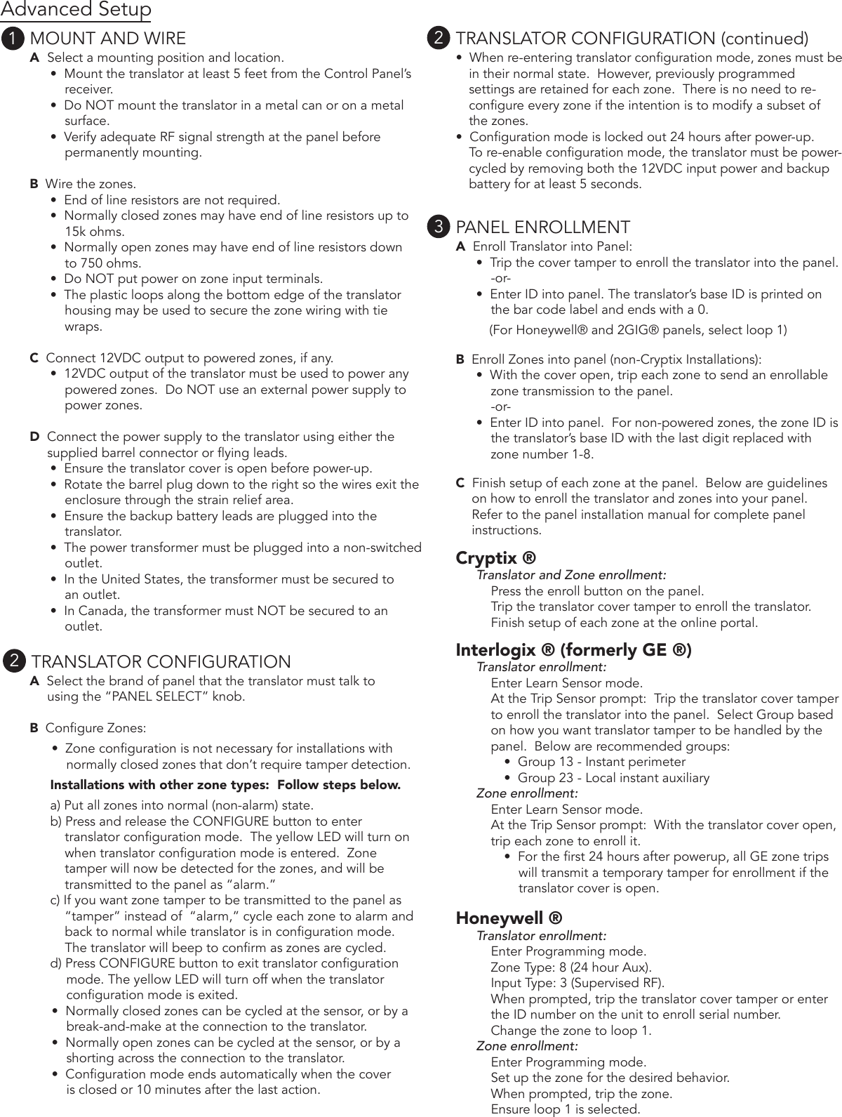 Advanced SetupMOUNT AND WIREA  Select a mounting position and location.•  Mount the translator at least 5 feet from the Control Panel’s     receiver.    •  Do NOT mount the translator in a metal can or on a metal     surface.•  Verify adequate RF signal strength at the panel before     permanently mounting.B  Wire the zones.•  End of line resistors are not required.•  Normally closed zones may have end of line resistors up to     15k ohms.•  Normally open zones may have end of line resistors down     to 750 ohms.•  Do NOT put power on zone input terminals.•  The plastic loops along the bottom edge of the translatorhousing may be used to secure the zone wiring with tie wraps.C  Connect 12VDC output to powered zones, if any.•  12VDC output of the translator must be used to power any    powered zones.  Do NOT use an external power supply to    power zones.D  Connect the power supply to the translator using either thesupplied barrel connector or ying leads.  •  Ensure the translator cover is open before power-up.•  Rotate the barrel plug down to the right so the wires exit theenclosure through the strain relief area.•  Ensure the backup battery leads are plugged into thetranslator.•  The power transformer must be plugged into a non-switchedoutlet.•  In the United States, the transformer must be secured toan outlet.  •  In Canada, the transformer must NOT be secured to an outlet.TRANSLATOR CONFIGURATIONA  Select the brand of panel that the translator must talk tousing the “PANEL SELECT” knob.B  Congure Zones: •  Zone conguration is not necessary for installations withnormally closed zones that don’t require tamper detection.Installations with other zone types:  Follow steps below.a) Put all zones into normal (non-alarm) state.b) Press and release the CONFIGURE button to entertranslator conguration mode.  The yellow LED will turn onwhen translator conguration mode is entered.  Zonetamper will now be detected for the zones, and will betransmitted to the panel as “alarm.”c) If you want zone tamper to be transmitted to the panel as“tamper” instead of  “alarm,” cycle each zone to alarm and back to normal while translator is in conguration mode.  The translator will beep to conrm as zones are cycled.  d) Press CONFIGURE button to exit translator congurationmode. The yellow LED will turn off when the translator conguration mode is exited.•  Normally closed zones can be cycled at the sensor, or by abreak-and-make at the connection to the translator. •  Normally open zones can be cycled at the sensor, or by ashorting across the connection to the translator. •  Conguration mode ends automatically when the coveris closed or 10 minutes after the last action. TRANSLATOR CONFIGURATION (continued)•  When re-entering translator conguration mode, zones must bein their normal state.  However, previously programmed settings are retained for each zone.  There is no need to re-congure every zone if the intention is to modify a subset of the zones.•  Conguration mode is locked out 24 hours after power-up.To re-enable conguration mode, the translator must be power-cycled by removing both the 12VDC input power and backup battery for at least 5 seconds.PANEL ENROLLMENTA  Enroll Translator into Panel:•  Trip the cover tamper to enroll the translator into the panel.-or-•  Enter ID into panel. The translator’s base ID is printed onthe bar code label and ends with a 0. (For Honeywell® and 2GIG® panels, select loop 1)B  Enroll Zones into panel (non-Cryptix Installations):•  With the cover open, trip each zone to send an enrollablezone transmission to the panel.-or- •  Enter ID into panel.  For non-powered zones, the zone ID isthe translator’s base ID with the last digit replaced with zone number 1-8.C  Finish setup of each zone at the panel.  Below are guidelineson how to enroll the translator and zones into your panel.  Refer to the panel installation manual for complete panel instructions.Cryptix ® Translator and Zone enrollment:Press the enroll button on the panel.Trip the translator cover tamper to enroll the translator.Finish setup of each zone at the online portal.Interlogix ® (formerly GE ®)Translator enrollment:Enter Learn Sensor mode.At the Trip Sensor prompt:  Trip the translator cover tamper to enroll the translator into the panel.  Select Group based on how you want translator tamper to be handled by the panel.  Below are recommended groups: •  Group 13 - Instant perimeter•  Group 23 - Local instant auxiliary Zone enrollment:Enter Learn Sensor mode.At the Trip Sensor prompt:  With the translator cover open, trip each zone to enroll it.    •  For the rst 24 hours after powerup, all GE zone tripswill transmit a temporary tamper for enrollment if the translator cover is open. Honeywell ®Translator enrollment:Enter Programming mode. Zone Type: 8 (24 hour Aux).Input Type: 3 (Supervised RF).When prompted, trip the translator cover tamper or enterthe ID number on the unit to enroll serial number.Change the zone to loop 1.  Zone enrollment:Enter Programming mode.Set up the zone for the desired behavior.When prompted, trip the zone.Ensure loop 1 is selected.1232