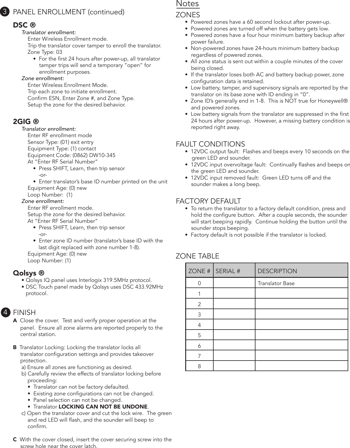 PANEL ENROLLMENT (continued)DSC ®Translator enrollment:Enter Wireless Enrollment mode.Trip the translator cover tamper to enroll the translator.Zone Type: 03 •  For the rst 24 hours after power-up, all translatortamper trips will send a temporary “open” for enrollment purposes.Zone enrollment:Enter Wireless Enrollment Mode.Trip each zone to initiate enrollment.Conrm ESN, Enter Zone #, and Zone Type.Setup the zone for the desired behavior.2GIG ®Translator enrollment:Enter RF enrollment modeSensor Type: (01) exit entryEquipment Type: (1) contactEquipment Code: (0862) DW10-345At “Enter RF Serial Number” •  Press SHIFT, Learn, then trip sensor-or-•  Enter translator’s base ID number printed on the unitEquipment Age: (0) newLoop Number:  (1)Zone enrollment:Enter RF enrollment mode.Setup the zone for the desired behavior.At “Enter RF Serial Number” •  Press SHIFT, Learn, then trip sensor-or-•  Enter zone ID number (translator’s base ID with thelast digit replaced with zone number 1-8).Equipment Age: (0) newLoop Number: (1)     Qolsys ®• Qolsys IQ panel uses Interlogix 319.5MHz protocol.• DSC Touch panel made by Qolsys uses DSC 433.92MHzprotocol. FINISHA  Close the cover.  Test and verify proper operation at thepanel.  Ensure all zone alarms are reported properly to the central station.B  Translator Locking: Locking the translator locks alltranslator conguration settings and provides takeover protection.a) Ensure all zones are functioning as desired.b) Carefully review the effects of translator locking beforeproceeding:•  Translator can not be factory defaulted.•  Existing zone congurations can not be changed.•  Panel selection can not be changed.•  Translator LOCKING CAN NOT BE UNDONE.c) Open the translator cover and cut the lock wire.  The greenand red LED will ash, and the sounder will beep to conrm.C  With the cover closed, insert the cover securing screw into thescrew hole near the cover latch. NotesZONES•  Powered zones have a 60 second lockout after power-up. •  Powered zones are turned off when the battery gets low. •  Powered zones have a four hour minimum battery backup afterpower failure.      •  Non-powered zones have 24-hours minimum battery backupregardless of powered zones.•  All zone status is sent out within a couple minutes of the coverbeing closed.•  If the translator loses both AC and battery backup power, zoneconguration data is retained.•  Low battery, tamper, and supervisory signals are reported by thetranslator on its base zone with ID ending in “0”.•  Zone ID’s generally end in 1-8.  This is NOT true for Honeywell®and powered zones.•  Low battery signals from the translator are suppressed in the rst24 hours after power-up.  However, a missing battery condition is reported right away.FAULT CONDITIONS•  12VDC output fault:  Flashes and beeps every 10 seconds on thegreen LED and sounder. •  12VDC input overvoltage fault:  Continually ashes and beeps onthe green LED and sounder.•  12VDC input removed fault:  Green LED turns off and the sounder makes a long beep.FACTORY DEFAULT•  To return the translator to a factory default condition, press andhold the congure button.  After a couple seconds, the sounder will start beeping rapidly.  Continue holding the button until the sounder stops beeping.•  Factory default is not possible if the translator is locked.ZONE TABLE34ZONE # SERIAL # DESCRIPTION0 Translator Base12345678