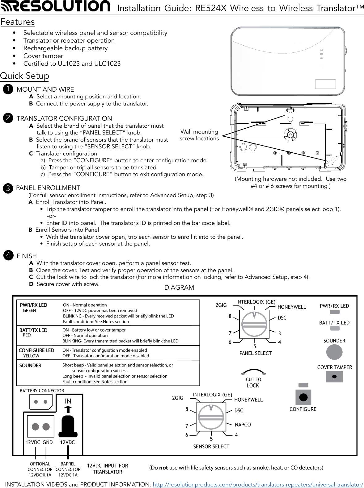 Installation Guide: RE524X Wireless to Wireless Translator™•  Selectable wireless panel and sensor compatibility•  Translator or repeater operation•  Rechargeable backup battery•  Cover tamper•  Certied to UL1023 and ULC1023      PANEL ENROLLMENT (For full sensor enrollment instructions, refer to Advanced Setup, step 3)A  Enroll Translator into Panel.•  Trip the translator tamper to enroll the translator into the panel (For Honeywell® and 2GIG® panels select loop 1).-or-•  Enter ID into panel.  The translator’s ID is printed on the bar code label. B  Enroll Sensors into Panel•  With the translator cover open, trip each sensor to enroll it into to the panel.•  Finish setup of each sensor at the panel.Features      FINISHA  With the translator cover open, perform a panel sensor test.B  Close the cover. Test and verify proper operation of the sensors at the panel.C  Cut the lock wire to lock the translator (For more information on locking, refer to Advanced Setup, step 4).D  Secure cover with screw. DIAGRAMWall mountingscrew locations      MOUNT AND WIREA  Select a mounting position and location. B  Connect the power supply to the translator.1234Quick Setup      TRANSLATOR CONFIGURATIONA  Select the brand of panel that the translator must talk to using the “PANEL SELECT” knob.B  Select the brand of sensors that the translator must listen to using the “SENSOR SELECT” knob.C  Translator congurationa)  Press the “CONFIGURE” button to enter conguration mode.b)  Tamper or trip all sensors to be translated.c)  Press the “CONFIGURE” button to exit conguration mode.(Mounting hardware not included.  Use two #4 or # 6 screws for mounting )    INSTALLATION VIDEOS and PRODUCT INFORMATION: http://resolutionproducts.com/products/translators-repeaters/universal-translator/ 