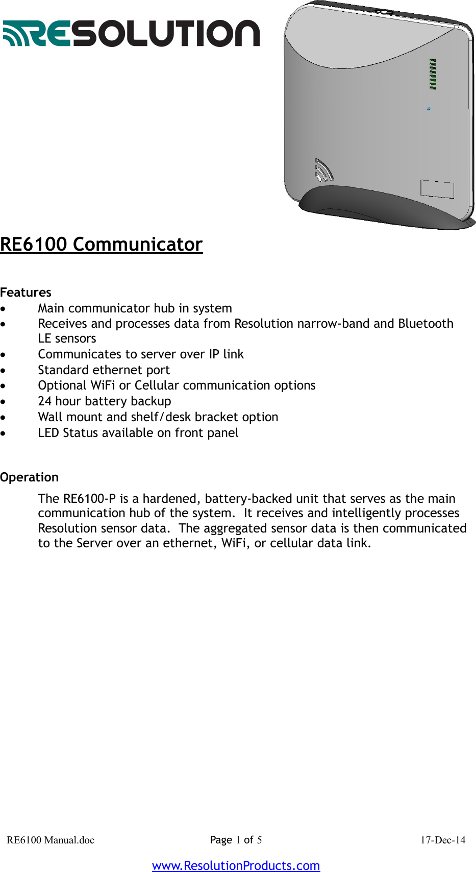 RE6100 CommunicatorFeatures Main communicator hub in systemReceives and processes data from Resolution narrow-band and Bluetooth LE sensorsCommunicates to server over IP linkStandard ethernet portOptional WiFi or Cellular communication options24 hour battery backupWall mount and shelf/desk bracket optionLED Status available on front panelOperation The RE6100-P is a hardened, battery-backed unit that serves as the main communication hub of the system.  It receives and intelligently processes Resolution sensor data.  The aggregated sensor data is then communicated to the Server over an ethernet, WiFi, or cellular data link. RE6100 Manual.doc Page 1 of 5 17-Dec-14www.ResolutionProducts.com