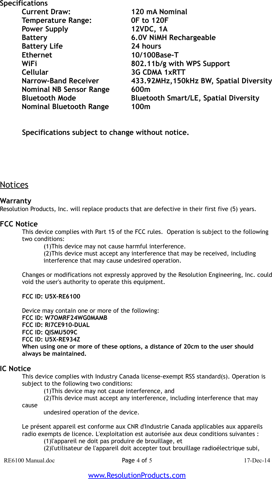 SpecificationsCurrent Draw: 120 mA NominalTemperature Range: 0F to 120FPower Supply 12VDC, 1ABattery 6.0V NiMH RechargeableBattery Life 24 hoursEthernet  10/100Base-TWiFi 802.11b/g with WPS SupportCellular 3G CDMA 1xRTTNarrow-Band Receiver 433.92MHz,150kHz BW, Spatial DiversityNominal NB Sensor Range 600mBluetooth Mode Bluetooth Smart/LE, Spatial DiversityNominal Bluetooth Range 100mSpecifications subject to change without notice.NoticesWarrantyResolution Products, Inc. will replace products that are defective in their first five (5) years.FCC NoticeThis device complies with Part 15 of the FCC rules.  Operation is subject to the following two conditions:(1)This device may not cause harmful interference.(2)This device must accept any interference that may be received, includinginterference that may cause undesired operation.Changes or modifications not expressly approved by the Resolution Engineering, Inc. couldvoid the user&apos;s authority to operate this equipment.FCC ID: U5X-RE6100Device may contain one or more of the following:FCC ID: W7OMRF24WG0MAMBFCC ID: RI7CE910-DUALFCC ID: QISMU509CFCC ID: U5X-RE934ZWhen using one or more of these options, a distance of 20cm to the user should always be maintained.IC NoticeThis device complies with Industry Canada license-exempt RSS standard(s). Operation issubject to the following two conditions:(1)This device may not cause interference, and(2)This device must accept any interference, including interference that may causeundesired operation of the device.Le présent appareil est conforme aux CNR d&apos;Industrie Canada applicables aux appareilsradio exempts de licence. L&apos;exploitation est autorisée aux deux conditions suivantes :(1)l&apos;appareil ne doit pas produire de brouillage, et(2)l&apos;utilisateur de l&apos;appareil doit accepter tout brouillage radioélectrique subi,RE6100 Manual.doc Page 4 of 5 17-Dec-14www.ResolutionProducts.com