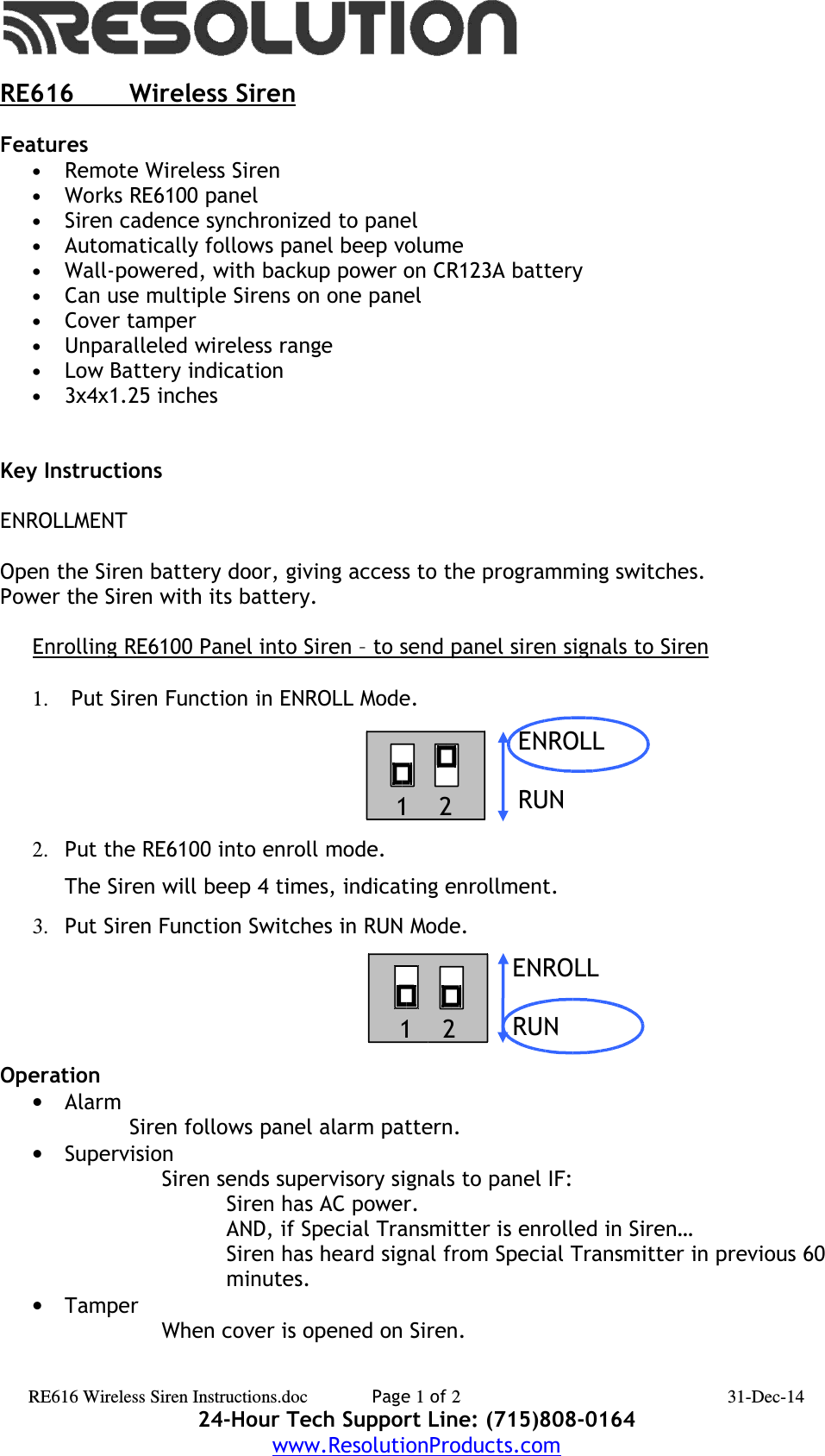 RE616             Wireless SirenFeatures•Remote Wireless Siren•Works RE6100 panel•Siren cadence synchronized to panel•Automatically follows panel beep volume•Wall-powered, with backup power on CR123A battery•Can use multiple Sirens on one panel•Cover tamper•Unparalleled wireless range•Low Battery indication•3x4x1.25 inchesKey InstructionsENROLLMENTOpen the Siren battery door, giving access to the programming switches.Power the Siren with its battery.Enrolling RE6100 Panel into Siren – to send panel siren signals to Siren1.  Put Siren Function in ENROLL Mode. 2. Put the RE6100 into enroll mode.  The Siren will beep 4 times, indicating enrollment.3. Put Siren Function Switches in RUN Mode.Operation•AlarmSiren follows panel alarm pattern.•SupervisionSiren sends supervisory signals to panel IF:Siren has AC power.AND, if Special Transmitter is enrolled in Siren…Siren has heard signal from Special Transmitter in previous 60 minutes.•TamperWhen cover is opened on Siren.RE616 Wireless Siren Instructions.doc Page 1 of 2 31-Dec-1424-Hour Tech Support Line: (715)808-0164www.ResolutionProducts.comENROLLRUNENROLLRUN121    21 21    2