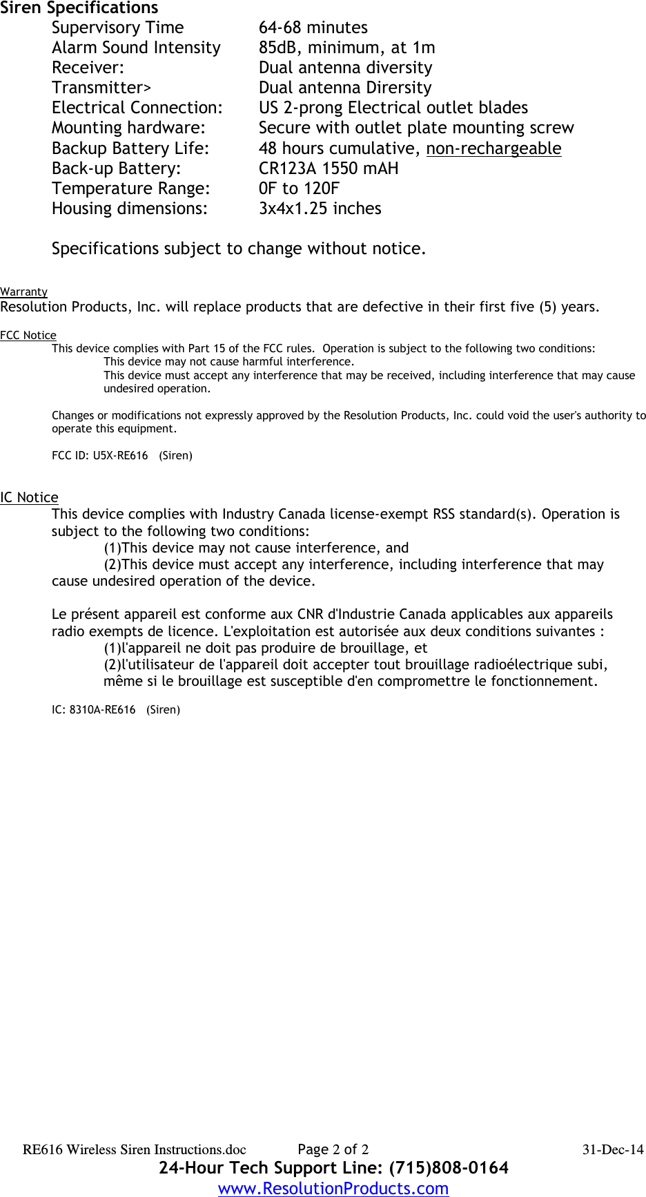 Siren Specifications Supervisory Time 64-68 minutesAlarm Sound Intensity 85dB, minimum, at 1mReceiver: Dual antenna diversityTransmitter&gt; Dual antenna DirersityElectrical Connection: US 2-prong Electrical outlet bladesMounting hardware: Secure with outlet plate mounting screwBackup Battery Life: 48 hours cumulative, non-rechargeableBack-up Battery: CR123A 1550 mAHTemperature Range: 0F to 120FHousing dimensions: 3x4x1.25 inchesSpecifications subject to change without notice.WarrantyResolution Products, Inc. will replace products that are defective in their first five (5) years.FCC NoticeThis device complies with Part 15 of the FCC rules.  Operation is subject to the following two conditions:This device may not cause harmful interference.This device must accept any interference that may be received, including interference that may cause undesired operation. Changes or modifications not expressly approved by the Resolution Products, Inc. could void the user&apos;s authority to operate this equipment.FCC ID: U5X-RE616   (Siren)IC NoticeThis device complies with Industry Canada license-exempt RSS standard(s). Operation issubject to the following two conditions:(1)This device may not cause interference, and(2)This device must accept any interference, including interference that may cause undesired operation of the device.Le présent appareil est conforme aux CNR d&apos;Industrie Canada applicables aux appareilsradio exempts de licence. L&apos;exploitation est autorisée aux deux conditions suivantes :(1)l&apos;appareil ne doit pas produire de brouillage, et(2)l&apos;utilisateur de l&apos;appareil doit accepter tout brouillage radioélectrique subi,même si le brouillage est susceptible d&apos;en compromettre le fonctionnement. IC: 8310A-RE616   (Siren)RE616 Wireless Siren Instructions.doc Page 2 of 2 31-Dec-1424-Hour Tech Support Line: (715)808-0164www.ResolutionProducts.com