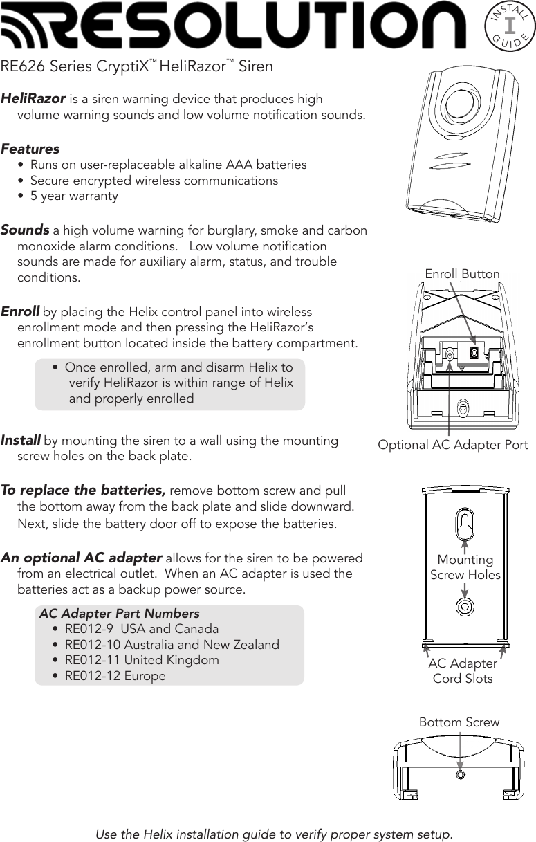 RE626 Series CryptiX™ HeliRazor™ SirenHeliRazor is a siren warning device that produces high volume warning sounds and low volume notication sounds.Features•  Runs on user-replaceable alkaline AAA batteries•  Secure encrypted wireless communications•  5 year warrantySounds a high volume warning for burglary, smoke and carbon monoxide alarm conditions.   Low volume notication sounds are made for auxiliary alarm, status, and trouble conditions.Enroll by placing the Helix control panel into wireless enrollment mode and then pressing the HeliRazor‘s enrollment button located inside the battery compartment.   •  Once enrolled, arm and disarm Helix to verify HeliRazor is within range of Helix and properly enrolledInstall by mounting the siren to a wall using the mounting screw holes on the back plate.  To replace the batteries, remove bottom screw and pull the bottom away from the back plate and slide downward. Next, slide the battery door off to expose the batteries.An optional AC adapter allows for the siren to be powered from an electrical outlet.  When an AC adapter is used the batteries act as a backup power source.AC Adapter Part Numbers•  RE012-9  USA and Canada•  RE012-10 Australia and New Zealand•  RE012-11 United Kingdom•  RE012-12 EuropeUse the Helix installation guide to verify proper system setup.INSTALLGUIDEIBottom ScrewEnroll ButtonOptional AC Adapter PortMounting Screw HolesAC Adapter Cord Slots