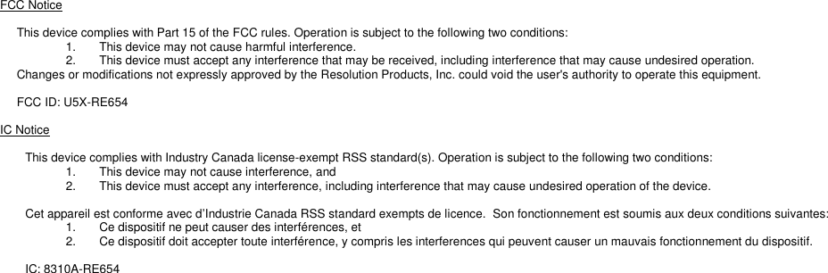 FCC Notice  This device complies with Part 15 of the FCC rules. Operation is subject to the following two conditions: 1.  This device may not cause harmful interference. 2.  This device must accept any interference that may be received, including interference that may cause undesired operation. Changes or modifications not expressly approved by the Resolution Products, Inc. could void the user&apos;s authority to operate this equipment.  FCC ID: U5X-RE654  IC Notice  This device complies with Industry Canada license-exempt RSS standard(s). Operation is subject to the following two conditions: 1.  This device may not cause interference, and 2.  This device must accept any interference, including interference that may cause undesired operation of the device.  Cet appareil est conforme avec d’Industrie Canada RSS standard exempts de licence.  Son fonctionnement est soumis aux deux conditions suivantes: 1.  Ce dispositif ne peut causer des interférences, et 2.  Ce dispositif doit accepter toute interférence, y compris les interferences qui peuvent causer un mauvais fonctionnement du dispositif.  IC: 8310A-RE654 