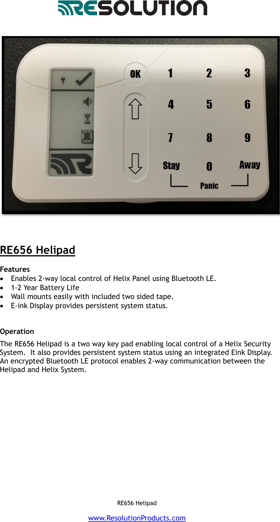   RE656 Helipad    www.ResolutionProducts.com       RE656 Helipad  Features   Enables 2-way local control of Helix Panel using Bluetooth LE.   1-2 Year Battery Life  Wall mounts easily with included two sided tape.  E-ink Display provides persistent system status.    Operation  The RE656 Helipad is a two way key pad enabling local control of a Helix Security System.  It also provides persistent system status using an integrated Eink Display.  An encrypted Bluetooth LE protocol enables 2-way communication between the Helipad and Helix System.                