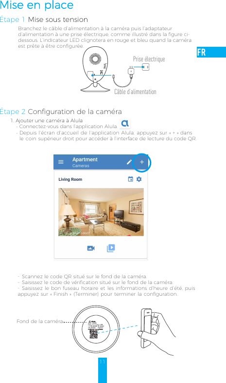 11Mise en placeÉtape 1 Mise sous tensionBranchez le câble d’alimentation à la caméra puis l’adaptateur d’alimentation à une prise électrique, comme illustré dans la figure ci-dessous. L’indicateur LED clignotera en rouge et bleu quand la caméra est prête à être configurée.Étape 2 Configuration de la caméra-  Scannez le code QR situé sur le fond de la caméra.-  Saisissez le code de vérification situé sur le fond de la caméra.-  Saisissez le bon fuseau horaire et les informations d’heure d’été, puis appuyez sur «Finish» (Terminer) pour terminer la configuration.Fond de la caméra Alula1. Ajouter une caméra à Alula-Connectez-vous dans l’application Alula.-Depuis l’écran d’accueil de l’application Alula, appuyez sur «+» dans le coin supérieur droit pour accéder à l’interface de lecture du code QR.Câble d’alimentationPrise électrique