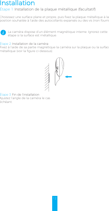 12InstallationÉtape 1 Installation de la plaque métallique (facultatif)Choisissez une surface plane et propre, puis fixez la plaque métallique à la position souhaitée à l’aide des autocollants expansés ou des vis (non fournis).La caméra dispose d’un élément magnétique interne. Ignorez cette étape si la surface est métallique. Étape 2 Installation de la caméraFixez à l’aide de sa partie magnétique la caméra sur la plaque ou la surface métallique (voir la figure ci-dessous).Étape 3 Fin de l’installationAjustez l’angle de la caméra le cas échéant.