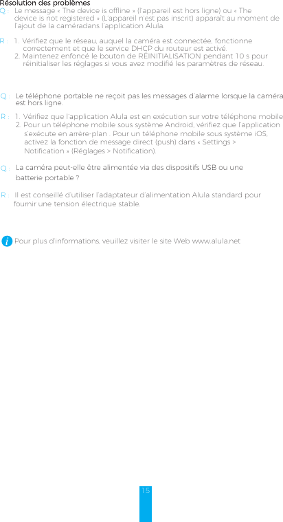 15Résolution des problèmesQ: Le message «The device is offline» (l’appareil est hors ligne) ou «The       device is not registered» (L’appareil n’est pas inscrit) apparaît au moment de       l’ajout de la caméradans l’application Alula.  R: 1. Vérifiez que le réseau, auquel la caméra est connectée, fonctionne           correctement et que le service DHCP du routeur est activé. 2. Maintenez enfoncé le bouton de RÉINITIALISATION pendant 10s pourréinitialiser les réglages si vous avez modifié les paramètres de réseau.Q: Le téléphone portable ne reçoit pas les messages d’alarme lorsque la caméra       est hors ligne.R: 1. Vérifiez que l’application Alula est en exécution sur votre téléphone mobile.2. Pour un téléphone mobile sous système Android, vérifiez que l’applications’exécute en arrère-plan. Pour un téléphone mobile sous système iOS,activez la fonction de message direct (push) dans «Settings &gt;Notification» (Réglages &gt; Notification). Q: La caméra peut-elle être alimentée via des dispositifs USB ou une        batterie portable?R: Il est conseillé d’utiliser l’adaptateur d’alimentation Alula standard pour      fournir une tension électrique stable.         Pour plus d’informations, veuillez visiter le site Web www.alula.net