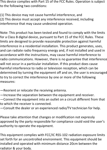 This device complies with Part 15 of the FCC Rules. Operation is subject to the following two conditions:   (1) This device may not cause harmful interference, and  (2) This device must accept any interference received, including interference that may cause undesired operation.   Note: This product has been tested and found to comply with the limits for a Class B digital device, pursuant to Part 15 of the FCC Rules. These limits are designed to provide reasonable protection against harmful interference in a residential installation. This product generates, uses, and can radiate radio frequency energy and, if not installed and used in accordance with the instructions, may cause harmful interference to radio communications. However, there is no guarantee that interference will not occur in a particular installation. If this product does cause harmful interference to radio or television reception, which can be determined by turning the equipment off and on, the user is encouraged to try to correct the interference by one or more of the following measures:   —Reorient or relocate the receiving antenna.  —Increase the separation between the equipment and receiver.  —Connect the equipment into an outlet on a circuit different from that to which the receiver is connected.  —Consult the dealer or an experienced radio/TV technician for help.  Please take attention that changes or modification not expressly approved by the party responsible for compliance could void the user’s authority to operate the equipment.  This equipment complies with FCC/IC RSS-102 radiation exposure limits set forth for an uncontrolled environment. This equipment should be installed and operated with minimum distance 20cm between the radiator &amp; your body.     