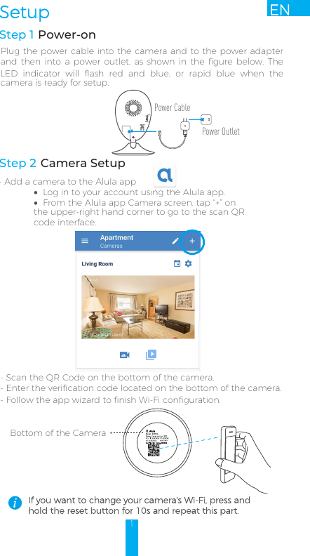 Step 2 Camera Setup- Add a camera to the Alula app•Log in to your account using the Alula app.•From the Alula app Camera screen, tap “+” on the upper-right hand corner to go to the scan QR code interface.1ENSetup- Scan the QR Code on the bottom of the camera.- Enter the verification code located on the bottom of the camera.-Follow the app wizard to finish Wi-Fi configuration. Bottom of the Camera AlulaStep 1 Power-onPlug the power cable into the camera and to the power adapter and then  into  a  power outlet,  as  shown  in the  figure  below.  The LED  indicator  will  flash  red  and  blue,  or  rapid  blue  when  the camera is ready for setup. If you want to change your camera&apos;s Wi-Fi, press and hold the reset button for 10s and repeat this part.Power CablePower Outlet