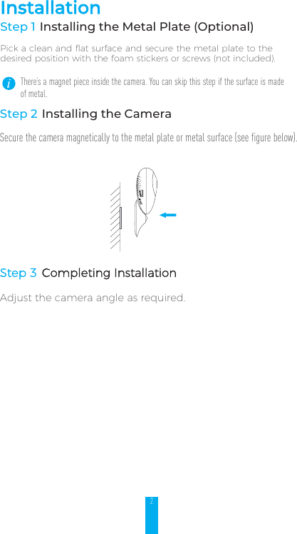 2InstallationStep 1 Installing the Metal Plate (Optional)Pick a clean and flat surface and secure the metal plate to the desired position with the foam stickers or screws (not included).There’s a magnet piece inside the camera. You can skip this step if the surface is made of metal. Step 2 Installing the CameraSecure the camera magnetically to the metal plate or metal surface (see figure below).Step 3 Completing Installation Adjust the camera angle as required.