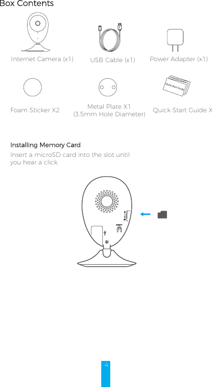 4Box ContentsInternet Camera (x1) USB Cable (x1) Power Adapter (x1)Foam Sticker X2 Metal Plate X1 (3.5mm Hole Diameter)  Quick Start Guide X1Installing Memory CardInsert a microSD card into the slot until you hear a click.