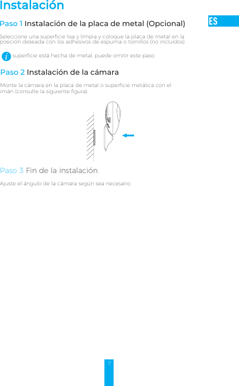 7superficie está hecha de metal, puede omitir este paso. Paso 2 Instalación de la cámaraMonte la cámara en la placa de metal o superficie metálica con el imán (consulte la siguiente figura).Paso 3 Fin de la instalaciónAjuste el ángulo de la cámara según sea necesario.InstalaciónPaso 1 Instalación de la placa de metal (Opcional) Seleccione una superficie lisa y limpia y coloque la placa de metal en la posición deseada con los adhesivos de espuma o tornillos (no incluidos).