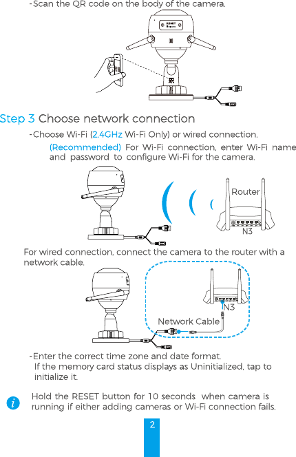 2- Scan the QR code on the body of the camera.- Choose Wi-Fi (2.4GHz Wi-Fi Only) or wired connection.(Recommended)  For Wi-Fi connection, enter Wi-Fi name and password to configure Wi-Fi for the camera.N3RouterFor wired connection, connect the camera to the router with a network cable.N3Network Cable- Enter the correct time zone and date format.If the memory card status displays as Uninitialized, tap toinitialize it.Hold the RESET button for 10 seconds  when camera is running if either adding cameras or Wi-Fi connection fails.Step 3 Choose network connection