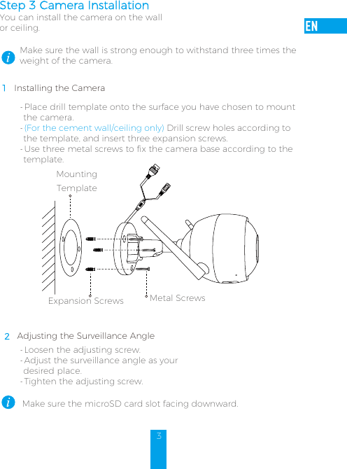 3Step 3 Camera Installation You can install the camera on the wall or ceiling.Make sure the wall is strong enough to withstand three times the weight of the camera.1 Installing the Camera- Place drill template onto the surface you have chosen to mount the camera. - (For the cement wall/ceiling only) Drill screw holes according to the template, and insert three expansion screws.- Use three metal screws to fix the camera base according to the template. Mounting TemplateMetal ScrewsExpansion Screws2 Adjusting the Surveillance Angle- Loosen the adjusting screw.- Adjust the surveillance angle as your desired place. - Tighten the adjusting screw. Make sure the microSD card slot facing downward.