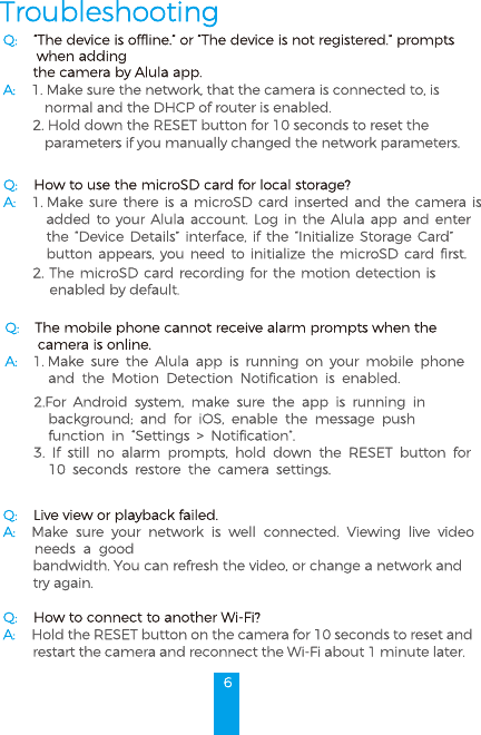 6TroubleshootingQ: “The device is offline.” or “The device is not registered.” prompts         when adding  the camera by Alula app.A: 1. Make sure the network, that the camera is connected to, is  normal and the DHCP of router is enabled.2. Hold down the RESET button for 10 seconds to reset the  parameters if you manually changed the network parameters.Q: How to use the microSD card for local storage?A: 1. Make sure there is a microSD card inserted and the camera is added to your Alula account. Log in the Alula app and enter the “Device Details” interface, if the “Initialize Storage Card” button appears, you need to initialize the microSD card first.2. The microSD card recording for the motion detection is enabled by default.Q: The mobile phone cannot receive alarm prompts when the         camera is online.A: 1. Make sure the Alula app is running on your mobile phone  and the Motion Detection Notification is enabled.2.For Android system, make sure the app is running in background; and for iOS, enable the message push function in “Settings &gt; Notification”. 3. If still no alarm prompts, hold down the RESET button for 10 seconds restore the camera settings.Q: Live view or playback failed.A: Make sure your network is well connected. Viewing live video  needs a good bandwidth. You can refresh the video, or change a network and try again.Q: How to connect to another Wi-Fi?A: Hold the RESET button on the camera for 10 seconds to reset and restart the camera and reconnect the Wi-Fi about 1 minute later.