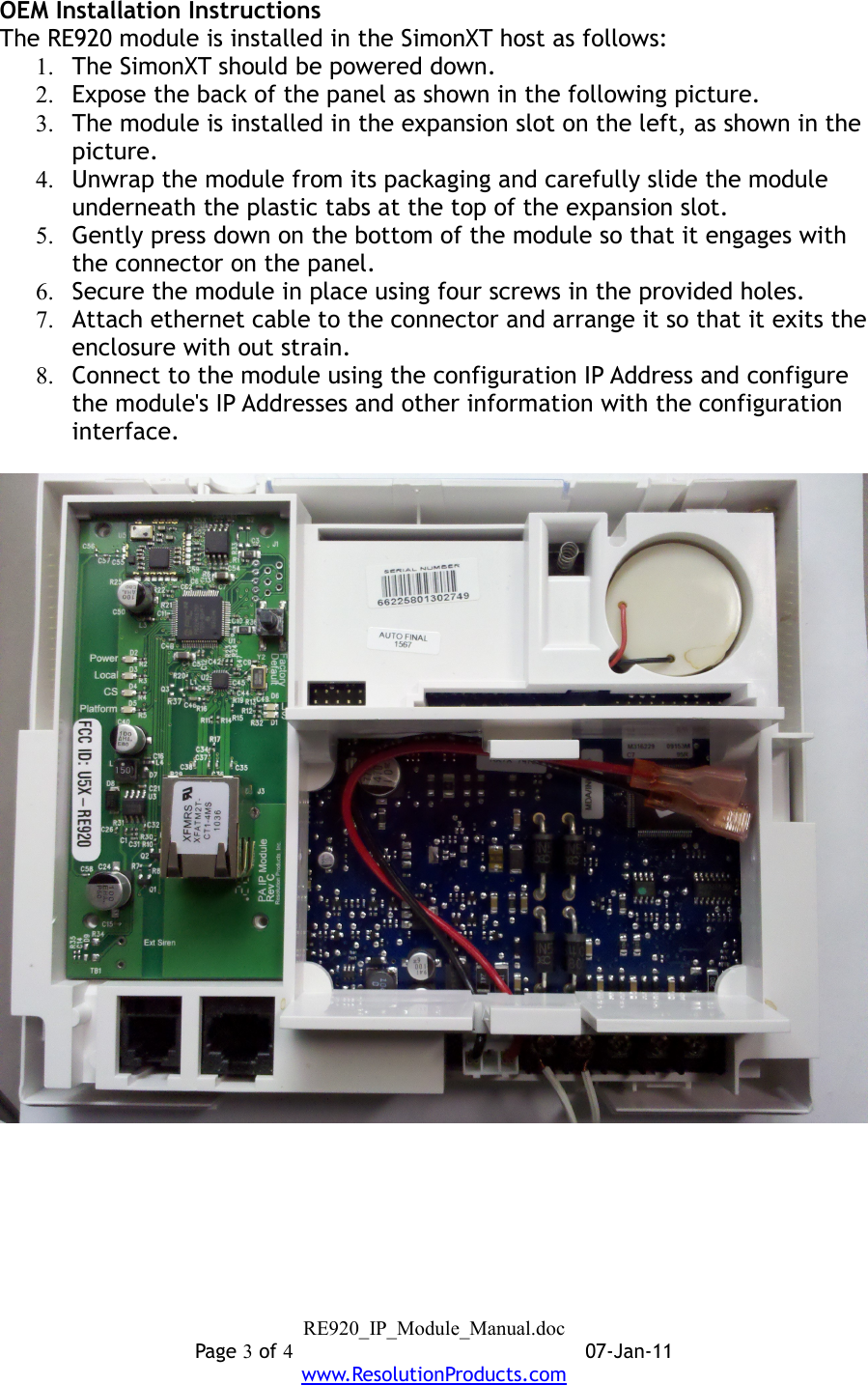 OEM Installation InstructionsThe RE920 module is installed in the SimonXT host as follows:1. The SimonXT should be powered down.2. Expose the back of the panel as shown in the following picture.3. The module is installed in the expansion slot on the left, as shown in the picture.4. Unwrap the module from its packaging and carefully slide the module underneath the plastic tabs at the top of the expansion slot.5. Gently press down on the bottom of the module so that it engages with the connector on the panel.6. Secure the module in place using four screws in the provided holes.7. Attach ethernet cable to the connector and arrange it so that it exits the enclosure with out strain.8. Connect to the module using the configuration IP Address and configure the module&apos;s IP Addresses and other information with the configuration interface.RE920_IP_Module_Manual.docPage 3 of 407-Jan-11www.ResolutionProducts.com