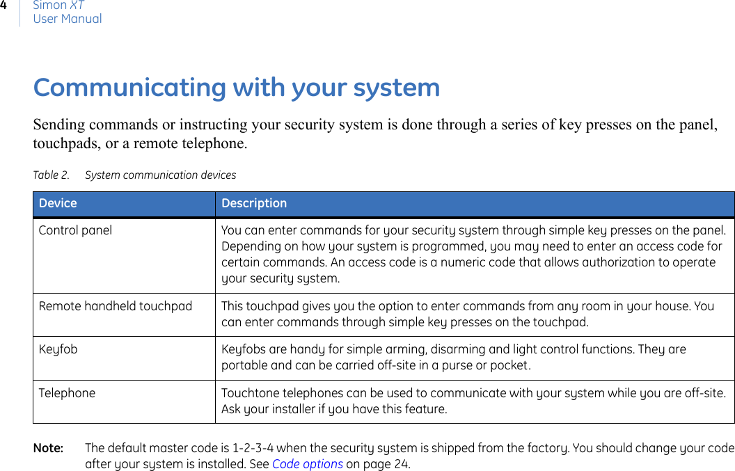 Simon XTUser Manual4Communicating with your systemSending commands or instructing your security system is done through a series of key presses on the panel, touchpads, or a remote telephone.Note:   The default master code is 1-2-3-4 when the security system is shipped from the factory. You should change your code after your system is installed. See Code options on page 24. Table 2. System communication devicesDevice DescriptionControl panel You can enter commands for your security system through simple key presses on the panel. Depending on how your system is programmed, you may need to enter an access code for certain commands. An access code is a numeric code that allows authorization to operate your security system.Remote handheld touchpad This touchpad gives you the option to enter commands from any room in your house. You can enter commands through simple key presses on the touchpad.Keyfob Keyfobs are handy for simple arming, disarming and light control functions. They are portable and can be carried off-site in a purse or pocket.Telephone Touchtone telephones can be used to communicate with your system while you are off-site. Ask your installer if you have this feature.