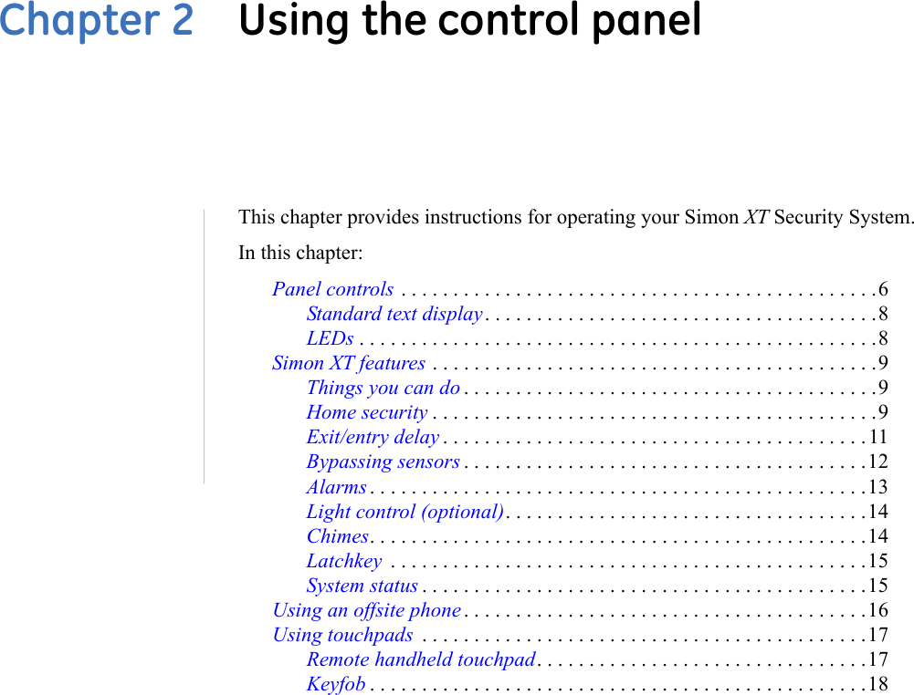 Chapter 2  Using the control panelThis chapter provides instructions for operating your Simon XT Security System.In this chapter:Panel controls . . . . . . . . . . . . . . . . . . . . . . . . . . . . . . . . . . . . . . . . . . . . . .6Standard text display. . . . . . . . . . . . . . . . . . . . . . . . . . . . . . . . . . . . . .8LEDs . . . . . . . . . . . . . . . . . . . . . . . . . . . . . . . . . . . . . . . . . . . . . . . . . .8Simon XT features . . . . . . . . . . . . . . . . . . . . . . . . . . . . . . . . . . . . . . . . . . .9Things you can do . . . . . . . . . . . . . . . . . . . . . . . . . . . . . . . . . . . . . . . .9Home security . . . . . . . . . . . . . . . . . . . . . . . . . . . . . . . . . . . . . . . . . . .9Exit/entry delay . . . . . . . . . . . . . . . . . . . . . . . . . . . . . . . . . . . . . . . . .11Bypassing sensors . . . . . . . . . . . . . . . . . . . . . . . . . . . . . . . . . . . . . . .12Alarms . . . . . . . . . . . . . . . . . . . . . . . . . . . . . . . . . . . . . . . . . . . . . . . .13Light control (optional). . . . . . . . . . . . . . . . . . . . . . . . . . . . . . . . . . .14Chimes. . . . . . . . . . . . . . . . . . . . . . . . . . . . . . . . . . . . . . . . . . . . . . . .14Latchkey  . . . . . . . . . . . . . . . . . . . . . . . . . . . . . . . . . . . . . . . . . . . . . .15System status . . . . . . . . . . . . . . . . . . . . . . . . . . . . . . . . . . . . . . . . . . .15Using an offsite phone . . . . . . . . . . . . . . . . . . . . . . . . . . . . . . . . . . . . . . .16Using touchpads  . . . . . . . . . . . . . . . . . . . . . . . . . . . . . . . . . . . . . . . . . . .17Remote handheld touchpad. . . . . . . . . . . . . . . . . . . . . . . . . . . . . . . .17Keyfob . . . . . . . . . . . . . . . . . . . . . . . . . . . . . . . . . . . . . . . . . . . . . . . .18