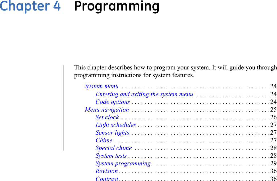 Chapter 4  ProgrammingThis chapter describes how to program your system. It will guide you through programming instructions for system features.System menu  . . . . . . . . . . . . . . . . . . . . . . . . . . . . . . . . . . . . . . . . . . . . . .24Entering and exiting the system menu  . . . . . . . . . . . . . . . . . . . . . . .24Code options . . . . . . . . . . . . . . . . . . . . . . . . . . . . . . . . . . . . . . . . . . .24Menu navigation  . . . . . . . . . . . . . . . . . . . . . . . . . . . . . . . . . . . . . . . . . . .25Set clock  . . . . . . . . . . . . . . . . . . . . . . . . . . . . . . . . . . . . . . . . . . . . . .26Light schedules . . . . . . . . . . . . . . . . . . . . . . . . . . . . . . . . . . . . . . . . .27Sensor lights . . . . . . . . . . . . . . . . . . . . . . . . . . . . . . . . . . . . . . . . . . .27Chime  . . . . . . . . . . . . . . . . . . . . . . . . . . . . . . . . . . . . . . . . . . . . . . . .27Special chime  . . . . . . . . . . . . . . . . . . . . . . . . . . . . . . . . . . . . . . . . . .28System tests . . . . . . . . . . . . . . . . . . . . . . . . . . . . . . . . . . . . . . . . . . . .28System programming. . . . . . . . . . . . . . . . . . . . . . . . . . . . . . . . . . . . .29Revision. . . . . . . . . . . . . . . . . . . . . . . . . . . . . . . . . . . . . . . . . . . . . . .36Contrast. . . . . . . . . . . . . . . . . . . . . . . . . . . . . . . . . . . . . . . . . . . . . . .36