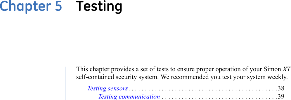 Chapter 5  TestingThis chapter provides a set of tests to ensure proper operation of your Simon XT self-contained security system. We recommended you test your system weekly.Testing sensors. . . . . . . . . . . . . . . . . . . . . . . . . . . . . . . . . . . . . . . . . . . . .38Testing communication . . . . . . . . . . . . . . . . . . . . . . . . . . . . . . . . . . .39