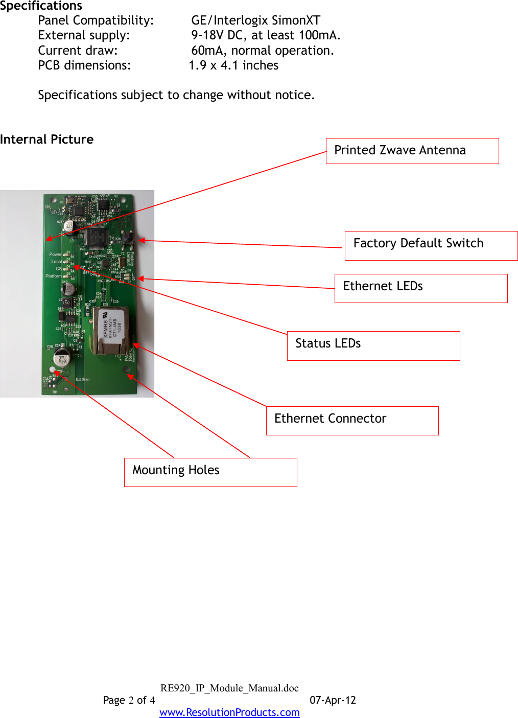 SpecificationsPanel Compatibility: GE/Interlogix SimonXTExternal supply:   9-18V DC, at least 100mA.Current draw: 60mA, normal operation.PCB dimensions: 1.9 x 4.1 inchesSpecifications subject to change without notice.Internal PictureRE920_IP_Module_Manual.docPage 2 of 407-Apr-12www.ResolutionProducts.comEthernet LEDsEthernet ConnectorFactory Default SwitchStatus LEDsPrinted Zwave AntennaMounting Holes