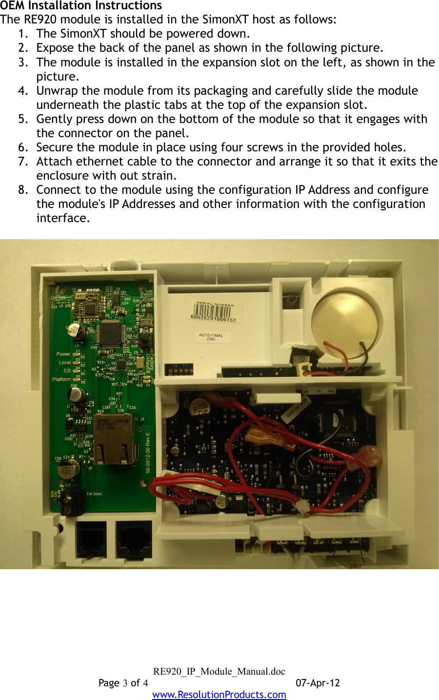 OEM Installation InstructionsThe RE920 module is installed in the SimonXT host as follows:1. The SimonXT should be powered down.2. Expose the back of the panel as shown in the following picture.3. The module is installed in the expansion slot on the left, as shown in the picture.4. Unwrap the module from its packaging and carefully slide the module underneath the plastic tabs at the top of the expansion slot.5. Gently press down on the bottom of the module so that it engages with the connector on the panel.6. Secure the module in place using four screws in the provided holes.7. Attach ethernet cable to the connector and arrange it so that it exits the enclosure with out strain.8. Connect to the module using the configuration IP Address and configure the module&apos;s IP Addresses and other information with the configuration interface.RE920_IP_Module_Manual.docPage 3 of 407-Apr-12www.ResolutionProducts.com