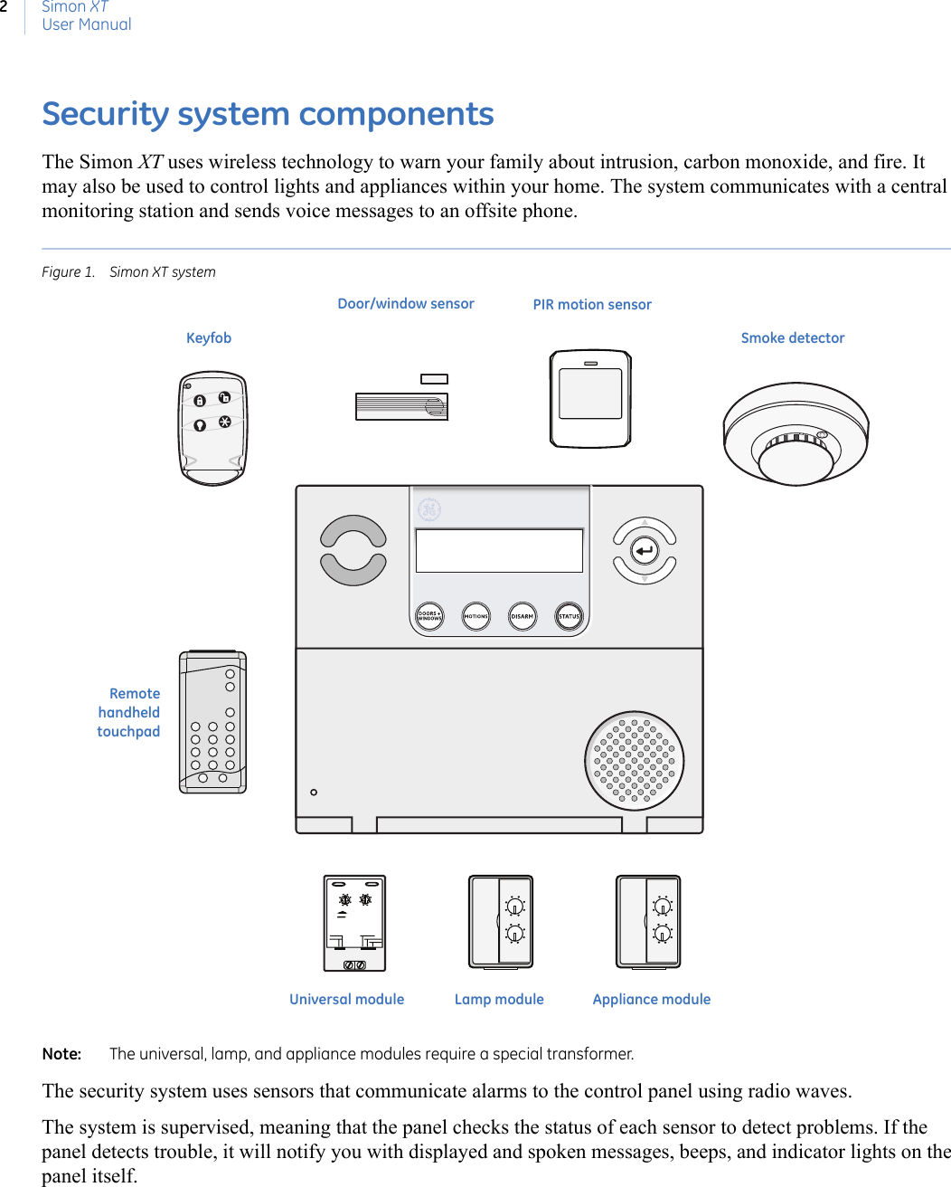 Simon XTUser Manual2Security system componentsThe Simon XT uses wireless technology to warn your family about intrusion, carbon monoxide, and fire. It may also be used to control lights and appliances within your home. The system communicates with a central monitoring station and sends voice messages to an offsite phone.Figure 1. Simon XT systemNote:   The universal, lamp, and appliance modules require a special transformer. The security system uses sensors that communicate alarms to the control panel using radio waves.The system is supervised, meaning that the panel checks the status of each sensor to detect problems. If the panel detects trouble, it will notify you with displayed and spoken messages, beeps, and indicator lights on the panel itself.Universal moduleDoor/window sensor PIR motion sensorSmoke detectorAppliance moduleLamp moduleKeyfobRemotehandheldtouchpad