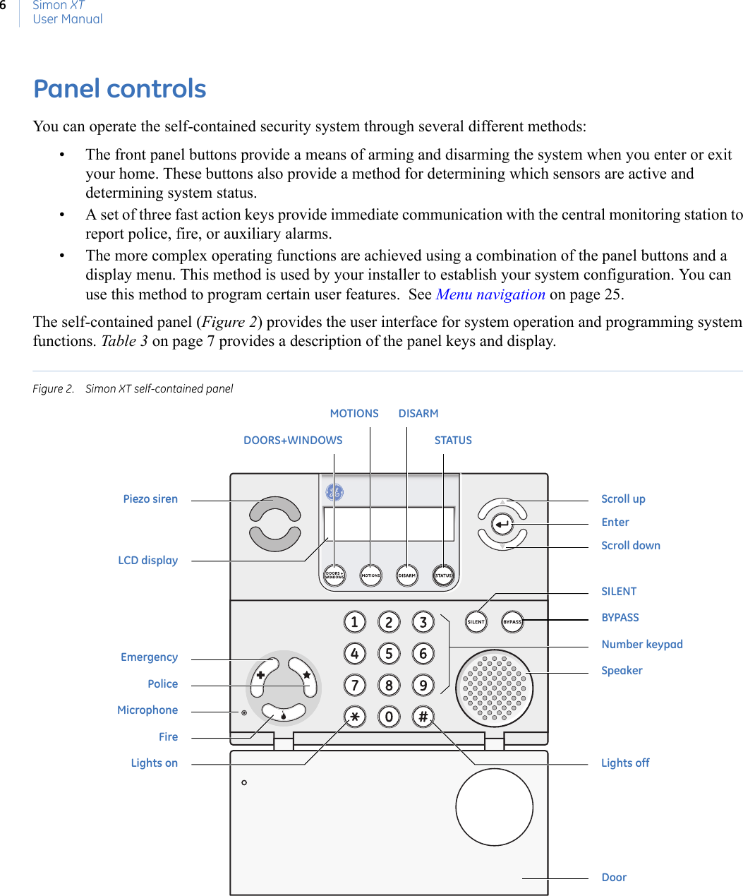 Simon XTUser Manual6Panel controlsYou can operate the self-contained security system through several different methods: • The front panel buttons provide a means of arming and disarming the system when you enter or exit your home. These buttons also provide a method for determining which sensors are active and determining system status.• A set of three fast action keys provide immediate communication with the central monitoring station to report police, fire, or auxiliary alarms.• The more complex operating functions are achieved using a combination of the panel buttons and a display menu. This method is used by your installer to establish your system configuration. You can use this method to program certain user features.  See Menu navigation on page 25. The self-contained panel (Figure 2) provides the user interface for system operation and programming system functions. Table 3 on page 7 provides a description of the panel keys and display.Figure 2. Simon XT self-contained panel BYPASSSILENTNumber keypadSpeakerLights onEmergencyPoliceMicrophoneFireDoorMOTIONSDOORS+WINDOWSDISARMSTATUSLights offScroll upEnterScroll downPiezo sirenLCD display