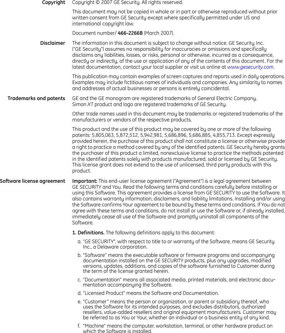   Copyright Copyright © 2007 GE Security. All rights reserved. This document may not be copied in whole or in part or otherwise reproduced without prior written consent from GE Security except where specifically permitted under US and international copyright law. Document number/ 466-2266B (March 2007). Disclaimer The information in this document is subject to change without notice. GE Security, Inc. (“GE Security”) assumes no responsibility for inaccuracies or omissions and specifically disclaims any liabilities, losses, or risks, personal or otherwise, incurred as a consequence, directly or indirectly, of the use or application of any of the contents of this document. For the latest documentation, contact your local supplier or visit us online at www.gesecurity.com.   This publication may contain examples of screen captures and reports used in daily operations. Examples may include fictitious names of individuals and companies. Any similarity to names and addresses of actual businesses or persons is entirely coincidental. Trademarks and patents GE and the GE monogram are registered trademarks of General Electric Company. Simon XT product and logo are registered trademarks of GE Security. Other trade names used in this document may be trademarks or registered trademarks of the manufacturers or vendors of the respective products. This product and the use of this product may be covered by one or more of the following patents: 5,805,063, 5,872,512, 5,942,981, 5,686,896, 5,686,885, 4,855,713. Except expressly provided herein, the purchase of this product shall not constitute a license or otherwise provide a right to practice a method covered by any of the identified patents. GE Security hereby grants the purchaser of this product a limited, nonexclusive license to practice the methods patented in the identified patents solely with products manufactured, sold or licensed by GE Security. This license grant does not extend to the use of unlicensed, third party products with this product.Software license agreement Important: This end-user license agreement (“Agreement”) is a legal agreement between GE SECURITY and You. Read the following terms and conditions carefully before installing or using this Software. This agreement provides a license from GE SECURITY to use the Software. It also contains warranty information, disclaimers, and liability limitations. Installing and/or using the Software confirms Your agreement to be bound by these terms and conditions. If You do not agree with these terms and conditions, do not install or use the Software or, if already installed, immediately cease all use of the Software and promptly uninstall all components of the Software. 1. Definitions. The following definitions apply to this document:a. “GE SECURITY”, with respect to title to or warranty of the Software, means GE Security Inc., a Delaware corporation. b. “Software” means the executable software or firmware programs and accompanying documentation installed on the GE SECURITY products, plus any upgrades, modified versions, updates, additions, and copies of the software furnished to Customer during the term of the license granted herein. c. “Documentation” means all associated media, printed materials, and electronic docu-mentation accompanying the Software. d. “Licensed Product” means the Software and Documentation. e. “Customer” means the person or organization, or parent or subsidiary thereof, who uses the Software for its intended purposes, and excludes distributors, authorized resellers, value-added resellers and original equipment manufacturers. Customer may be referred to as You or Your, whether an individual or a business entity of any kind. f. “Machine” means the computer, workstation, terminal, or other hardware product on which the Software is installed. 