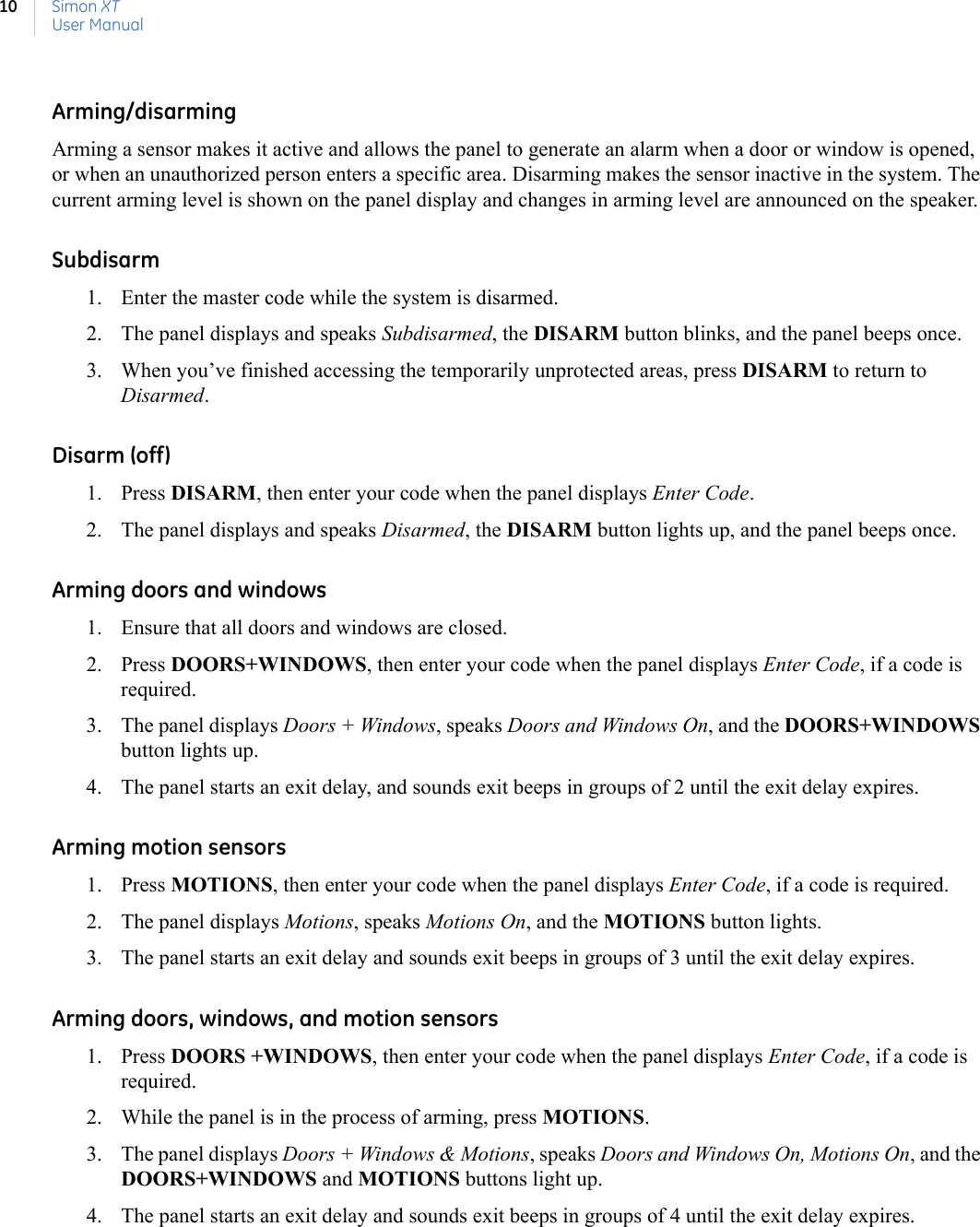 Simon XTUser Manual10Arming/disarmingArming a sensor makes it active and allows the panel to generate an alarm when a door or window is opened, or when an unauthorized person enters a specific area. Disarming makes the sensor inactive in the system. The current arming level is shown on the panel display and changes in arming level are announced on the speaker.Subdisarm 1. Enter the master code while the system is disarmed.2. The panel displays and speaks Subdisarmed, the DISARM button blinks, and the panel beeps once.3. When you’ve finished accessing the temporarily unprotected areas, press DISARM to return to Disarmed.Disarm (off)1. Press DISARM, then enter your code when the panel displays Enter Code.2. The panel displays and speaks Disarmed, the DISARM button lights up, and the panel beeps once.Arming doors and windows1. Ensure that all doors and windows are closed.2. Press DOORS+WINDOWS, then enter your code when the panel displays Enter Code, if a code is required.3. The panel displays Doors + Windows, speaks Doors and Windows On, and the DOORS+WINDOWS button lights up.4. The panel starts an exit delay, and sounds exit beeps in groups of 2 until the exit delay expires.Arming motion sensors1. Press MOTIONS, then enter your code when the panel displays Enter Code, if a code is required.2. The panel displays Motions, speaks Motions On, and the MOTIONS button lights.3. The panel starts an exit delay and sounds exit beeps in groups of 3 until the exit delay expires.Arming doors, windows, and motion sensors1. Press DOORS +WINDOWS, then enter your code when the panel displays Enter Code, if a code is required. 2. While the panel is in the process of arming, press MOTIONS.3. The panel displays Doors + Windows &amp; Motions, speaks Doors and Windows On, Motions On, and the DOORS+WINDOWS and MOTIONS buttons light up.4. The panel starts an exit delay and sounds exit beeps in groups of 4 until the exit delay expires.