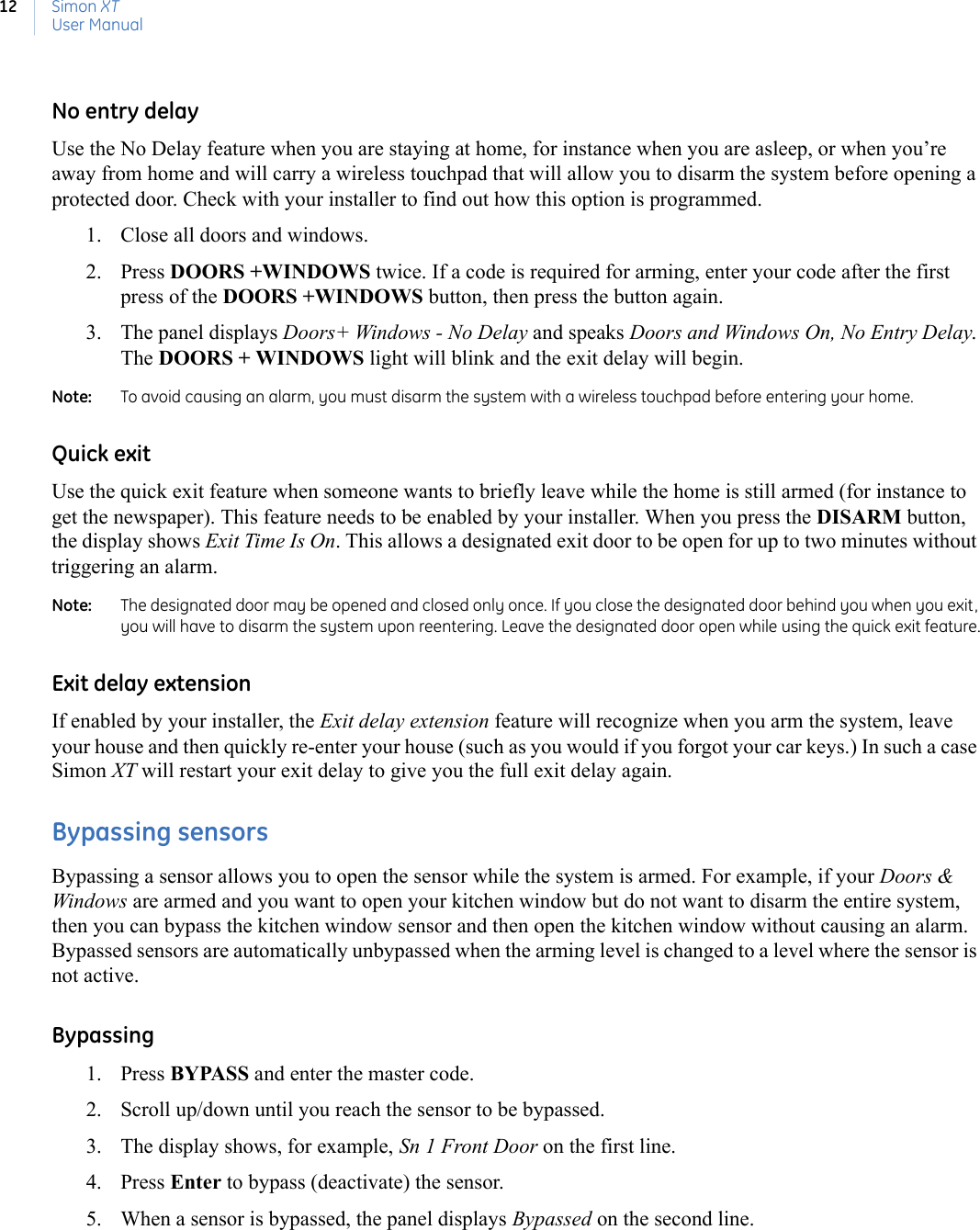 Simon XTUser Manual12No entry delayUse the No Delay feature when you are staying at home, for instance when you are asleep, or when you’re away from home and will carry a wireless touchpad that will allow you to disarm the system before opening a protected door. Check with your installer to find out how this option is programmed. 1. Close all doors and windows.2. Press DOORS +WINDOWS twice. If a code is required for arming, enter your code after the first press of the DOORS +WINDOWS button, then press the button again.3. The panel displays Doors+ Windows - No Delay and speaks Doors and Windows On, No Entry Delay. The DOORS + WINDOWS light will blink and the exit delay will begin.Note:   To avoid causing an alarm, you must disarm the system with a wireless touchpad before entering your home.Quick exitUse the quick exit feature when someone wants to briefly leave while the home is still armed (for instance to get the newspaper). This feature needs to be enabled by your installer. When you press the DISARM button, the display shows Exit Time Is On. This allows a designated exit door to be open for up to two minutes without triggering an alarm.Note:   The designated door may be opened and closed only once. If you close the designated door behind you when you exit, you will have to disarm the system upon reentering. Leave the designated door open while using the quick exit feature.Exit delay extensionIf enabled by your installer, the Exit delay extension feature will recognize when you arm the system, leave your house and then quickly re-enter your house (such as you would if you forgot your car keys.) In such a case Simon XT will restart your exit delay to give you the full exit delay again.Bypassing sensorsBypassing a sensor allows you to open the sensor while the system is armed. For example, if your Doors &amp; Windows are armed and you want to open your kitchen window but do not want to disarm the entire system, then you can bypass the kitchen window sensor and then open the kitchen window without causing an alarm. Bypassed sensors are automatically unbypassed when the arming level is changed to a level where the sensor is not active.Bypassing1. Press BYPASS and enter the master code.2. Scroll up/down until you reach the sensor to be bypassed.3. The display shows, for example, Sn 1 Front Door on the first line.4. Press Enter to bypass (deactivate) the sensor.5. When a sensor is bypassed, the panel displays Bypassed on the second line.