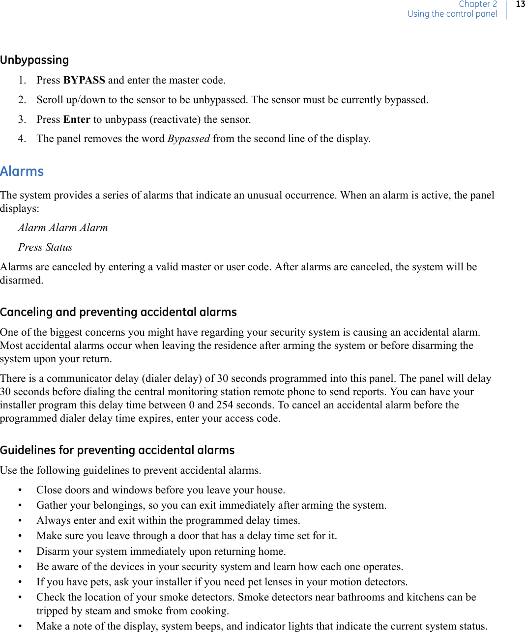 Chapter 2Using the control panel13Unbypassing1. Press BYPASS and enter the master code.2. Scroll up/down to the sensor to be unbypassed. The sensor must be currently bypassed.3. Press Enter to unbypass (reactivate) the sensor.4. The panel removes the word Bypassed from the second line of the display.AlarmsThe system provides a series of alarms that indicate an unusual occurrence. When an alarm is active, the panel displays:Alarm Alarm AlarmPress StatusAlarms are canceled by entering a valid master or user code. After alarms are canceled, the system will be disarmed.Canceling and preventing accidental alarmsOne of the biggest concerns you might have regarding your security system is causing an accidental alarm. Most accidental alarms occur when leaving the residence after arming the system or before disarming the system upon your return.There is a communicator delay (dialer delay) of 30 seconds programmed into this panel. The panel will delay 30 seconds before dialing the central monitoring station remote phone to send reports. You can have your installer program this delay time between 0 and 254 seconds. To cancel an accidental alarm before the programmed dialer delay time expires, enter your access code.Guidelines for preventing accidental alarmsUse the following guidelines to prevent accidental alarms.• Close doors and windows before you leave your house.• Gather your belongings, so you can exit immediately after arming the system.• Always enter and exit within the programmed delay times.• Make sure you leave through a door that has a delay time set for it.• Disarm your system immediately upon returning home.• Be aware of the devices in your security system and learn how each one operates.• If you have pets, ask your installer if you need pet lenses in your motion detectors.• Check the location of your smoke detectors. Smoke detectors near bathrooms and kitchens can be tripped by steam and smoke from cooking.• Make a note of the display, system beeps, and indicator lights that indicate the current system status.