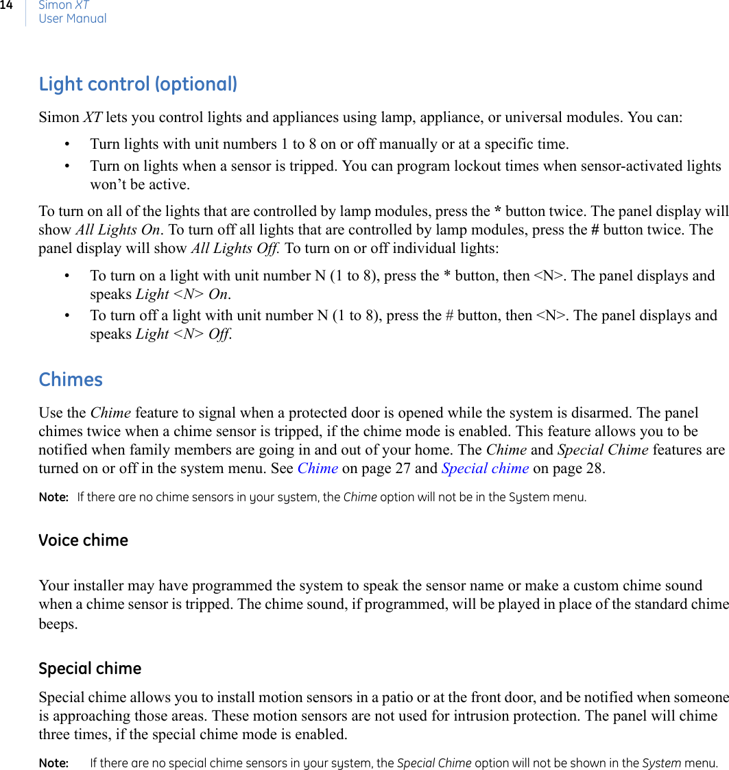 Simon XTUser Manual14Light control (optional)Simon XT lets you control lights and appliances using lamp, appliance, or universal modules. You can:• Turn lights with unit numbers 1 to 8 on or off manually or at a specific time. • Turn on lights when a sensor is tripped. You can program lockout times when sensor-activated lights won’t be active.To turn on all of the lights that are controlled by lamp modules, press the * button twice. The panel display will show All Lights On. To turn off all lights that are controlled by lamp modules, press the # button twice. The panel display will show All Lights Off. To turn on or off individual lights:• To turn on a light with unit number N (1 to 8), press the * button, then &lt;N&gt;. The panel displays and speaks Light &lt;N&gt; On.• To turn off a light with unit number N (1 to 8), press the # button, then &lt;N&gt;. The panel displays and speaks Light &lt;N&gt; Off.ChimesUse the Chime feature to signal when a protected door is opened while the system is disarmed. The panel chimes twice when a chime sensor is tripped, if the chime mode is enabled. This feature allows you to be notified when family members are going in and out of your home. The Chime and Special Chime features are turned on or off in the system menu. See Chime on page 27 and Special chime on page 28.Note:   If there are no chime sensors in your system, the Chime option will not be in the System menu.Voice chimeYour installer may have programmed the system to speak the sensor name or make a custom chime sound when a chime sensor is tripped. The chime sound, if programmed, will be played in place of the standard chime beeps.Special chimeSpecial chime allows you to install motion sensors in a patio or at the front door, and be notified when someone is approaching those areas. These motion sensors are not used for intrusion protection. The panel will chime three times, if the special chime mode is enabled.Note:   If there are no special chime sensors in your system, the Special Chime option will not be shown in the System menu.