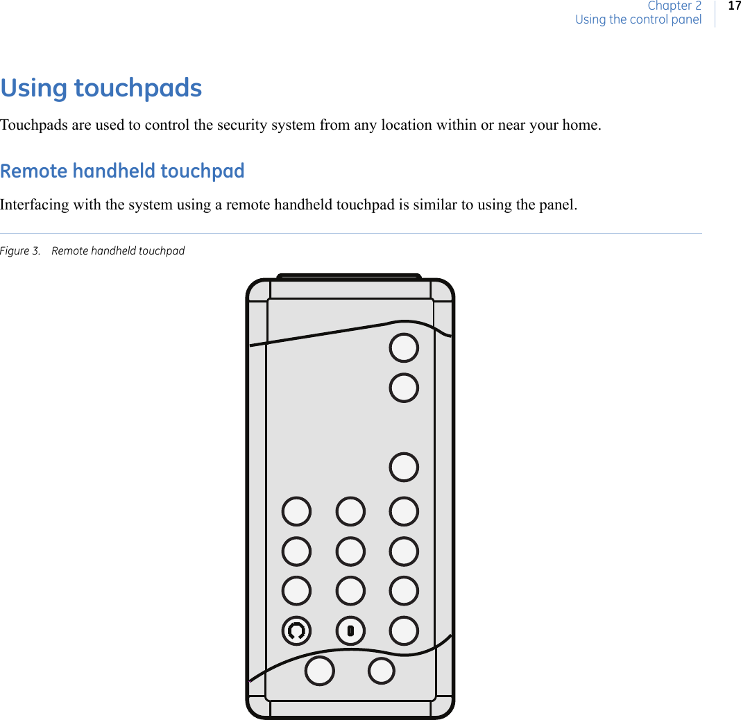 Chapter 2Using the control panel17Using touchpadsTouchpads are used to control the security system from any location within or near your home.Remote handheld touchpadInterfacing with the system using a remote handheld touchpad is similar to using the panel. Figure 3. Remote handheld touchpad