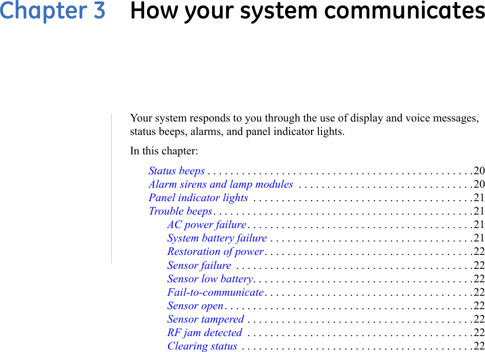 Chapter 3  How your system communicatesYour system responds to you through the use of display and voice messages, status beeps, alarms, and panel indicator lights.In this chapter:Status beeps . . . . . . . . . . . . . . . . . . . . . . . . . . . . . . . . . . . . . . . . . . . . . . .20Alarm sirens and lamp modules  . . . . . . . . . . . . . . . . . . . . . . . . . . . . . . .20Panel indicator lights  . . . . . . . . . . . . . . . . . . . . . . . . . . . . . . . . . . . . . . .21Trouble beeps. . . . . . . . . . . . . . . . . . . . . . . . . . . . . . . . . . . . . . . . . . . . . .21AC power failure. . . . . . . . . . . . . . . . . . . . . . . . . . . . . . . . . . . . . . . .21System battery failure . . . . . . . . . . . . . . . . . . . . . . . . . . . . . . . . . . . .21Restoration of power. . . . . . . . . . . . . . . . . . . . . . . . . . . . . . . . . . . . .22Sensor failure  . . . . . . . . . . . . . . . . . . . . . . . . . . . . . . . . . . . . . . . . . .22Sensor low battery. . . . . . . . . . . . . . . . . . . . . . . . . . . . . . . . . . . . . . .22Fail-to-communicate. . . . . . . . . . . . . . . . . . . . . . . . . . . . . . . . . . . . .22Sensor open . . . . . . . . . . . . . . . . . . . . . . . . . . . . . . . . . . . . . . . . . . . .22Sensor tampered . . . . . . . . . . . . . . . . . . . . . . . . . . . . . . . . . . . . . . . .22RF jam detected  . . . . . . . . . . . . . . . . . . . . . . . . . . . . . . . . . . . . . . . .22Clearing status  . . . . . . . . . . . . . . . . . . . . . . . . . . . . . . . . . . . . . . . . .22