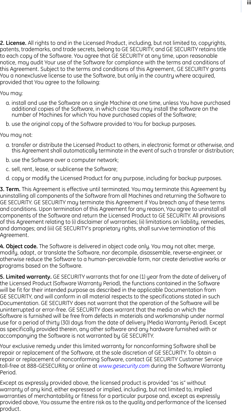 iii2. License. All rights to and in the Licensed Product, including, but not limited to, copyrights, patents, trademarks, and trade secrets, belong to GE SECURITY, and GE SECURITY retains title to each copy of the Software. You agree that GE SECURITY at any time, upon reasonable notice, may audit Your use of the Software for compliance with the terms and conditions of this Agreement. Subject to the terms and conditions of this Agreement, GE SECURITY grants You a nonexclusive license to use the Software, but only in the country where acquired, provided that You agree to the following:You may:a. install and use the Software on a single Machine at one time, unless You have purchased additional copies of the Software, in which case You may install the software on the number of Machines for which You have purchased copies of the Software; b. use the original copy of the Software provided to You for backup purposes. You may not:a. transfer or distribute the Licensed Product to others, in electronic format or otherwise, and this Agreement shall automatically terminate in the event of such a transfer or distribution; b. use the Software over a computer network; c. sell, rent, lease, or sublicense the Software; d. copy or modify the Licensed Product for any purpose, including for backup purposes. 3. Term. This Agreement is effective until terminated. You may terminate this Agreement by uninstalling all components of the Software from all Machines and returning the Software to GE SECURITY. GE SECURITY may terminate this Agreement if You breach any of these terms and conditions. Upon termination of this Agreement for any reason, You agree to uninstall all components of the Software and return the Licensed Product to GE SECURITY. All provisions of this Agreement relating to (i) disclaimer of warranties; (ii) limitations on liability, remedies, and damages; and (iii) GE SECURITY’s proprietary rights, shall survive termination of this Agreement.4. Object code. The Software is delivered in object code only. You may not alter, merge, modify, adapt, or translate the Software, nor decompile, disassemble, reverse-engineer, or otherwise reduce the Software to a human-perceivable form, nor create derivative works or programs based on the Software.5. Limited warranty. GE SECURITY warrants that for one (1) year from the date of delivery of the Licensed Product (Software Warranty Period), the functions contained in the Software will be fit for their intended purpose as described in the applicable Documentation from GE SECURITY, and will conform in all material respects to the specifications stated in such Documentation. GE SECURITY does not warrant that the operation of the Software will be uninterrupted or error-free. GE SECURITY does warrant that the media on which the Software is furnished will be free from defects in materials and workmanship under normal use for a period of thirty (30) days from the date of delivery (Media Warranty Period). Except as specifically provided therein, any other software and any hardware furnished with or accompanying the Software is not warranted by GE SECURITY. Your exclusive remedy under this limited warranty for nonconforming Software shall be repair or replacement of the Software, at the sole discretion of GE SECURITY. To obtain a repair or replacement of nonconforming Software, contact GE SECURITY Customer Service toll-free at 888-GESECURity or online at www.gesecurity.com during the Software Warranty Period. Except as expressly provided above, the licensed product is provided “as is” without warranty of any kind, either expressed or implied, including, but not limited to, implied warranties of merchantability or fitness for a particular purpose and, except as expressly provided above, You assume the entire risk as to the quality and performance of the licensed product. 