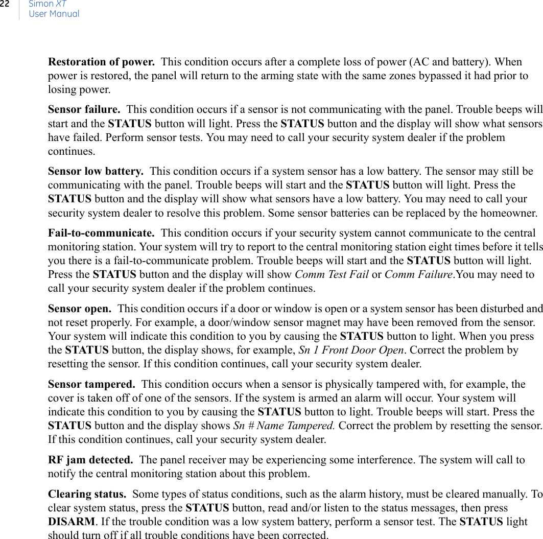 Simon XTUser Manual22Restoration of power.  This condition occurs after a complete loss of power (AC and battery). When power is restored, the panel will return to the arming state with the same zones bypassed it had prior to losing power. Sensor failure.  This condition occurs if a sensor is not communicating with the panel. Trouble beeps will start and the STATUS button will light. Press the STATUS button and the display will show what sensors have failed. Perform sensor tests. You may need to call your security system dealer if the problem continues. Sensor low battery.  This condition occurs if a system sensor has a low battery. The sensor may still be communicating with the panel. Trouble beeps will start and the STATUS button will light. Press the STATUS button and the display will show what sensors have a low battery. You may need to call your security system dealer to resolve this problem. Some sensor batteries can be replaced by the homeowner. Fail-to-communicate.  This condition occurs if your security system cannot communicate to the central monitoring station. Your system will try to report to the central monitoring station eight times before it tells you there is a fail-to-communicate problem. Trouble beeps will start and the STATUS button will light. Press the STATUS button and the display will show Comm Test Fail or Comm Failure.You may need to call your security system dealer if the problem continues.Sensor open.  This condition occurs if a door or window is open or a system sensor has been disturbed and not reset properly. For example, a door/window sensor magnet may have been removed from the sensor. Your system will indicate this condition to you by causing the STATUS button to light. When you press the STATUS button, the display shows, for example, Sn 1 Front Door Open. Correct the problem by resetting the sensor. If this condition continues, call your security system dealer.Sensor tampered.  This condition occurs when a sensor is physically tampered with, for example, the cover is taken off of one of the sensors. If the system is armed an alarm will occur. Your system will indicate this condition to you by causing the STATUS button to light. Trouble beeps will start. Press the STATUS button and the display shows Sn # Name Tampered. Correct the problem by resetting the sensor. If this condition continues, call your security system dealer.RF jam detected.  The panel receiver may be experiencing some interference. The system will call to notify the central monitoring station about this problem.Clearing status.  Some types of status conditions, such as the alarm history, must be cleared manually. To clear system status, press the STATUS button, read and/or listen to the status messages, then press DISARM. If the trouble condition was a low system battery, perform a sensor test. The STATUS light should turn off if all trouble conditions have been corrected.
