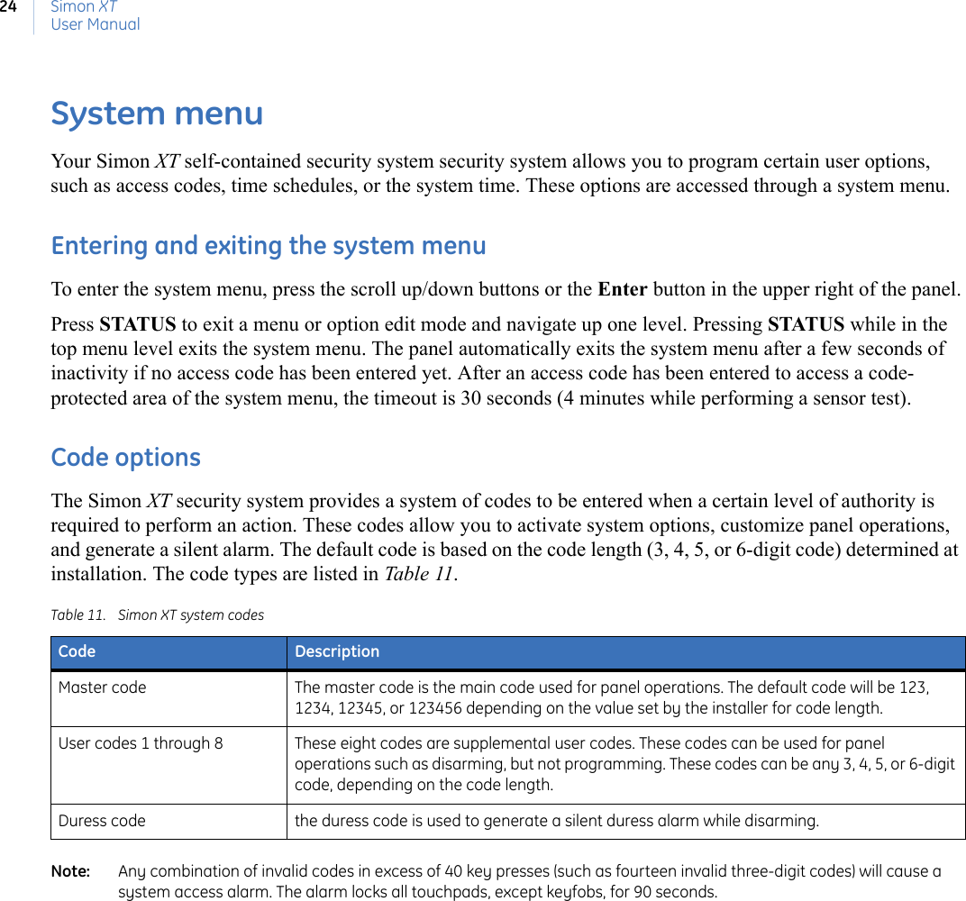 Simon XTUser Manual24System menuYour Simon XT self-contained security system security system allows you to program certain user options, such as access codes, time schedules, or the system time. These options are accessed through a system menu.Entering and exiting the system menuTo enter the system menu, press the scroll up/down buttons or the Enter button in the upper right of the panel.Press STATUS to exit a menu or option edit mode and navigate up one level. Pressing STATUS while in the top menu level exits the system menu. The panel automatically exits the system menu after a few seconds of inactivity if no access code has been entered yet. After an access code has been entered to access a code-protected area of the system menu, the timeout is 30 seconds (4 minutes while performing a sensor test).Code optionsThe Simon XT security system provides a system of codes to be entered when a certain level of authority is required to perform an action. These codes allow you to activate system options, customize panel operations, and generate a silent alarm. The default code is based on the code length (3, 4, 5, or 6-digit code) determined at installation. The code types are listed in Table 11.Note:   Any combination of invalid codes in excess of 40 key presses (such as fourteen invalid three-digit codes) will cause a system access alarm. The alarm locks all touchpads, except keyfobs, for 90 seconds.Table 11. Simon XT system codesCode DescriptionMaster code The master code is the main code used for panel operations. The default code will be 123, 1234, 12345, or 123456 depending on the value set by the installer for code length.User codes 1 through 8 These eight codes are supplemental user codes. These codes can be used for panel operations such as disarming, but not programming. These codes can be any 3, 4, 5, or 6-digit code, depending on the code length.Duress code the duress code is used to generate a silent duress alarm while disarming.