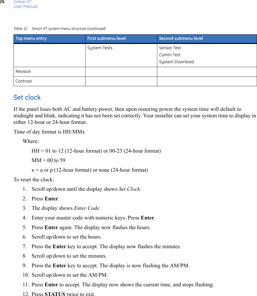 Simon XTUser Manual26Set clockIf the panel loses both AC and battery power, then upon restoring power the system time will default to midnight and blink, indicating it has not been set correctly. Your installer can set your system time to display in either 12-hour or 24-hour format.Time of day format is HH:MMxWhere:HH = 01 to 12 (12-hour format) or 00-23 (24-hour format)MM = 00 to 59x = a or p (12-hour format) or none (24-hour format)To reset the clock:1. Scroll up/down until the display shows Set Clock. 2. Press Enter. 3. The display shows Enter Code.4. Enter your master code with numeric keys. Press Enter. 5. Press Enter again. The display now flashes the hours.6. Scroll up/down to set the hours. 7. Press the Enter key to accept. The display now flashes the minutes.8. Scroll up/down to set the minutes. 9. Press the Enter key to accept. The display is now flashing the AM/PM.10. Scroll up/down to set the AM/PM. 11. Press Enter to accept. The display now shows the current time, and stops flashing. 12. Press STATUS twice to exit.System Tests Sensor TestComm TestSystem DownloadRevisionContrastTable 12. Simon XT system menu structure (continued)Top menu entry First submenu level Second submenu level