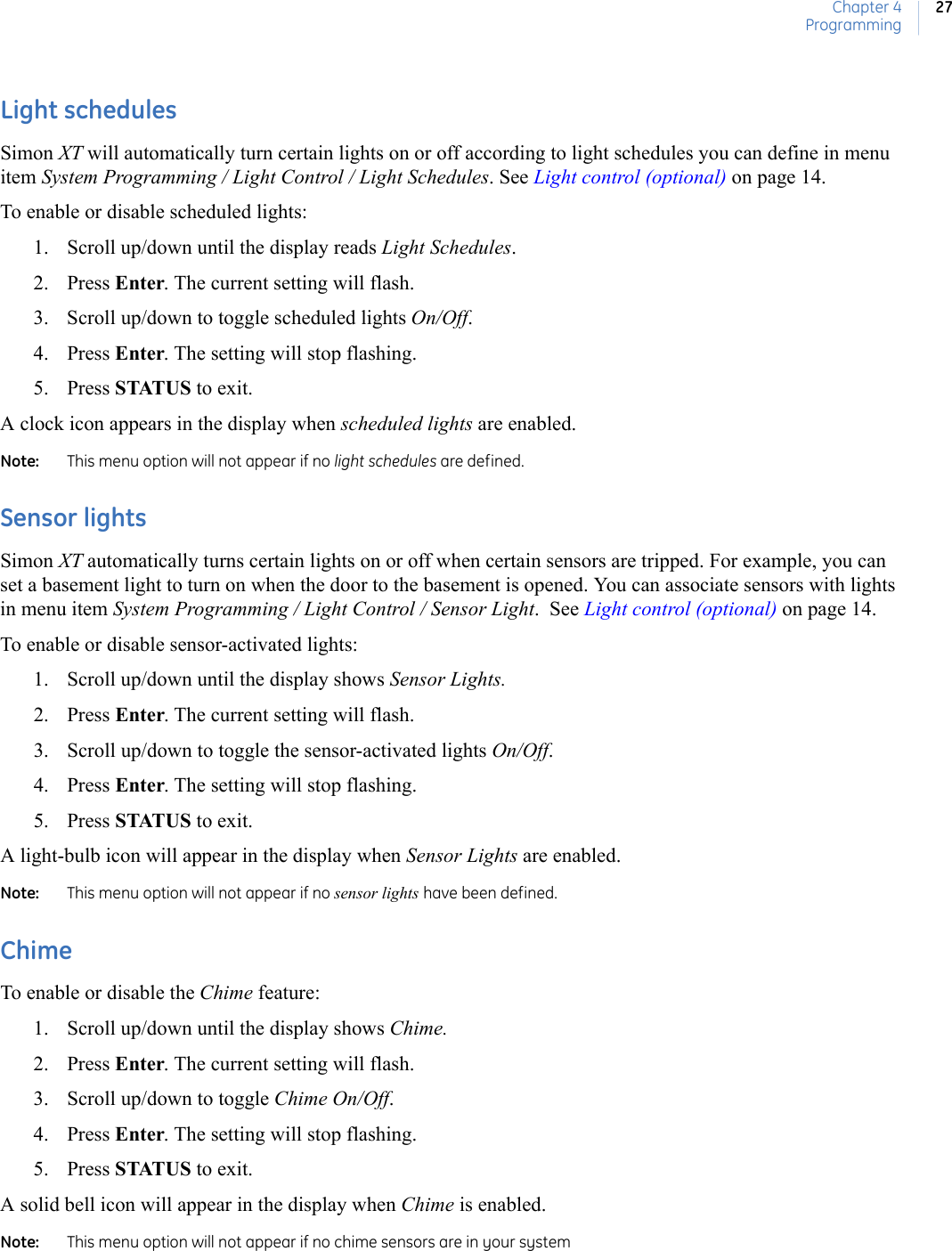 Chapter 4Programming27Light schedulesSimon XT will automatically turn certain lights on or off according to light schedules you can define in menu item System Programming / Light Control / Light Schedules. See Light control (optional) on page 14.To enable or disable scheduled lights:1. Scroll up/down until the display reads Light Schedules.2. Press Enter. The current setting will flash.3. Scroll up/down to toggle scheduled lights On/Off.4. Press Enter. The setting will stop flashing.5. Press STATUS to exit.A clock icon appears in the display when scheduled lights are enabled.Note:   This menu option will not appear if no light schedules are defined.Sensor lightsSimon XT automatically turns certain lights on or off when certain sensors are tripped. For example, you can set a basement light to turn on when the door to the basement is opened. You can associate sensors with lights in menu item System Programming / Light Control / Sensor Light.  See Light control (optional) on page 14.To enable or disable sensor-activated lights:1. Scroll up/down until the display shows Sensor Lights. 2. Press Enter. The current setting will flash.3. Scroll up/down to toggle the sensor-activated lights On/Off.4. Press Enter. The setting will stop flashing.5. Press STATUS to exit.A light-bulb icon will appear in the display when Sensor Lights are enabled. Note:   This menu option will not appear if no sensor lights have been defined.ChimeTo enable or disable the Chime feature: 1. Scroll up/down until the display shows Chime.2. Press Enter. The current setting will flash.3. Scroll up/down to toggle Chime On/Off.4. Press Enter. The setting will stop flashing.5. Press STATUS to exit.A solid bell icon will appear in the display when Chime is enabled.Note:   This menu option will not appear if no chime sensors are in your system