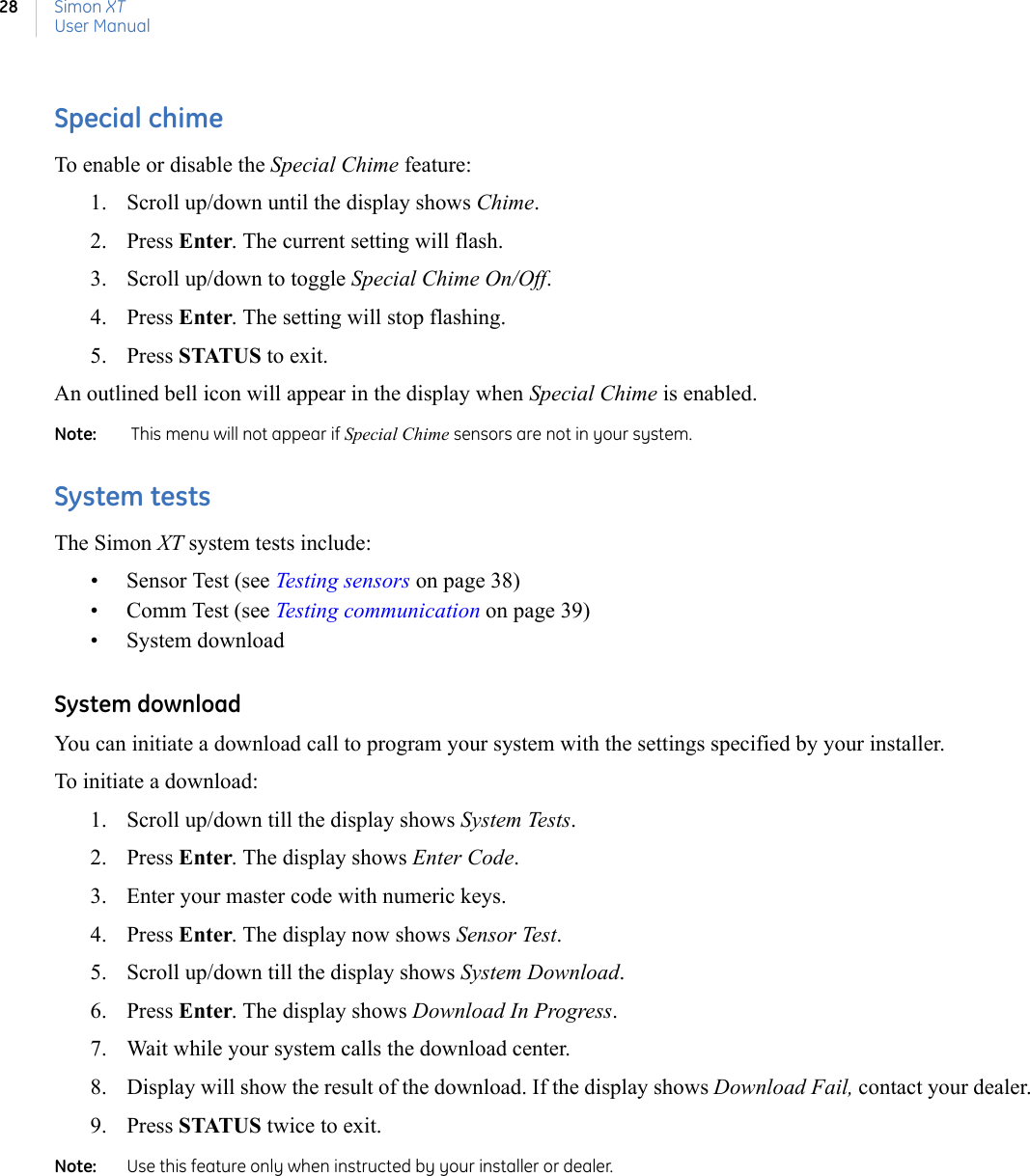 Simon XTUser Manual28Special chimeTo enable or disable the Special Chime feature:1. Scroll up/down until the display shows Chime.2. Press Enter. The current setting will flash.3. Scroll up/down to toggle Special Chime On/Off.4. Press Enter. The setting will stop flashing.5. Press STATUS to exit.An outlined bell icon will appear in the display when Special Chime is enabled.Note:    This menu will not appear if Special Chime sensors are not in your system.System testsThe Simon XT system tests include:• Sensor Test (see Testing sensors on page 38)• Comm Test (see Testing communication on page 39)• System downloadSystem downloadYou can initiate a download call to program your system with the settings specified by your installer.To initiate a download:1. Scroll up/down till the display shows System Tests.2. Press Enter. The display shows Enter Code.3. Enter your master code with numeric keys.4. Press Enter. The display now shows Sensor Test.5. Scroll up/down till the display shows System Download.6. Press Enter. The display shows Download In Progress.7. Wait while your system calls the download center.8. Display will show the result of the download. If the display shows Download Fail, contact your dealer.9. Press STATUS twice to exit.Note:   Use this feature only when instructed by your installer or dealer.